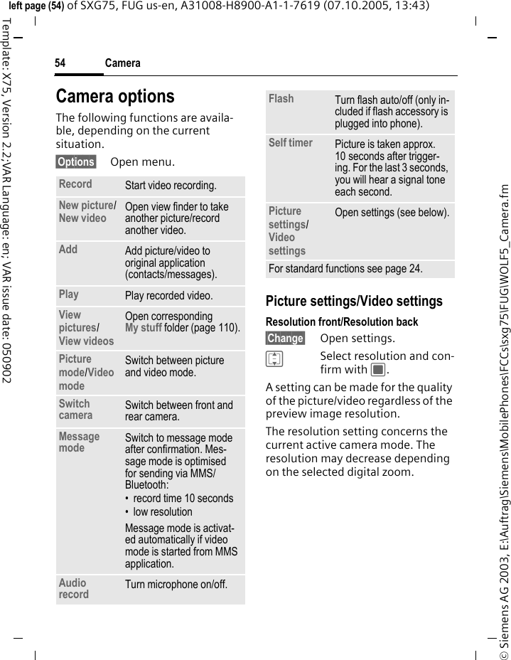 Camera54&copy; Siemens AG 2003, E:\Auftrag\Siemens\MobilePhones\FCCs\sxg75\FUG\WOLF5_Camera.fmleft page (54) of SXG75, FUG us-en, A31008-H8900-A1-1-7619 (07.10.2005, 13:43)Template: X75, Version 2.2;VAR Language: en; VAR issue date: 050902Camera optionsThe following functions are availa-ble, depending on the current situation.&sect;Options&sect; Open menu.Picture settings/Video settingsResolution front/Resolution back &sect;Change&sect; Open settings.ISelect resolution and con-firm with C.A setting can be made for the quality of the picture/video regardless of the preview image resolution. The resolution setting concerns the current active camera mode. The resolution may decrease depending on the selected digital zoom.Record Start video recording.New picture/New video Open view finder to take another picture/record another video.Add Add picture/video to original application (contacts/messages).Play Play recorded video.View pictures/View videos Open correspondingMy stuff folder (page 110).Picture mode/Video mode Switch between picture and video mode.Switch camera Switch between front and rear camera.Message mode Switch to message mode after confirmation. Mes-sage mode is optimised for sending via MMS/Bluetooth:&bull; record time 10 seconds&bull;low resolutionMessage mode is activat-ed automatically if video mode is started from MMS application.Audio record Turn microphone on/off.Flash Turn flash auto/off (only in-cluded if flash accessory is plugged into phone). Self timer Picture is taken approx. 10 seconds after trigger-ing. For the last 3 seconds, you will hear a signal tone each second.Picture settings/Video settings Open settings (see below).For standard functions see page 24.
