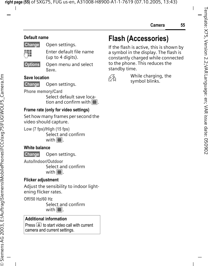 55Cameraright page (55) of SXG75, FUG us-en, A31008-H8900-A1-1-7619 (07.10.2005, 13:43)&copy; Siemens AG 2003, E:\Auftrag\Siemens\MobilePhones\FCCs\sxg75\FUG\WOLF5_Camera.fmTemplate: X75, Version 2.2;VAR Language: en; VAR issue date: 050902Default name&sect;Change&sect; Open settings.JEnter default file name (up to 4 digits).&sect;Options&sect; Open menu and select Save.Save location&sect;Change&sect; Open settings.Phone memory/CardSelect default save loca-tion and confirm with C. Frame rate (only for video settings)Set how many frames per second the video should capture.Low (7 fps)/High (15 fps)Select and confirm with C. White balance &sect;Change&sect; Open settings.Auto/Indoor/OutdoorSelect and confirm with C. Flicker adjustmentAdjust the sensibility to indoor light-ening flicker rates.Off/50 Hz/60 Hz Select and confirm with C. Flash (Accessories)If the flash is active, this is shown by a symbol in the display. The flash is constantly charged while connected to the phone. This reduces the standby time.&times;While charging, the symbol blinks.Additional informationPress j to start video call with current camera and current settings.