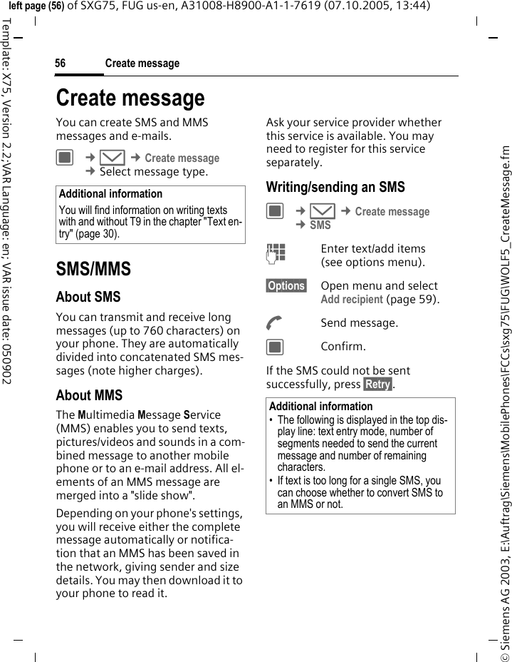 Create message56&copy; Siemens AG 2003, E:\Auftrag\Siemens\MobilePhones\FCCs\sxg75\FUG\WOLF5_CreateMessage.fmleft page (56) of SXG75, FUG us-en, A31008-H8900-A1-1-7619 (07.10.2005, 13:44)Template: X75, Version 2.2;VAR Language: en; VAR issue date: 050902Create messageYou can create SMS and MMS messages and e-mails.C &cent;M &cent;Create message &cent;Select message type. SMS/MMSAbout SMSYou can transmit and receive long messages (up to 760 characters) on your phone. They are automatically divided into concatenated SMS mes-sages (note higher charges).About MMSThe Multimedia Message Service (MMS) enables you to send texts, pictures/videos and sounds in a com-bined message to another mobile phone or to an e-mail address. All el-ements of an MMS message are merged into a "slide show".Depending on your phone's settings, you will receive either the complete message automatically or notifica-tion that an MMS has been saved in the network, giving sender and size details. You may then download it to your phone to read it. Ask your service provider whether this service is available. You may need to register for this service separately.Writing/sending an SMSC &cent;M &cent;Create message &cent;SMSJEnter text/add items (see options menu). &sect;Options&sect; Open menu and select Add recipient (page 59).ASend message.CConfirm.If the SMS could not be sent successfully, press &sect;Retry&sect;.Additional informationYou will find information on writing texts with and without T9 in the chapter "Text en-try" (page 30).Additional information&bull; The following is displayed in the top dis-play line: text entry mode, number of segments needed to send the current message and number of remaining characters.&bull; If text is too long for a single SMS, you can choose whether to convert SMS to an MMS or not.