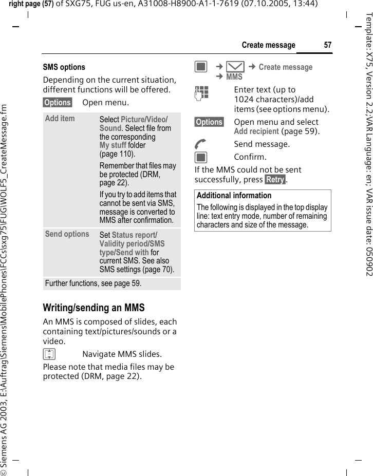 57Create messageright page (57) of SXG75, FUG us-en, A31008-H8900-A1-1-7619 (07.10.2005, 13:44)&copy; Siemens AG 2003, E:\Auftrag\Siemens\MobilePhones\FCCs\sxg75\FUG\WOLF5_CreateMessage.fmTemplate: X75, Version 2.2;VAR Language: en; VAR issue date: 050902SMS optionsDepending on the current situation, different functions will be offered.&sect;Options&sect; Open menu.Writing/sending an MMS An MMS is composed of slides, each containing text/pictures/sounds or a video. INavigate MMS slides.Please note that media files may be protected (DRM, page 22).C &cent;M &cent;Create message &cent;MMSJEnter text (up to 1024 characters)/add items (see options menu). &sect;Options&sect; Open menu and select Add recipient (page 59).ASend message.CConfirm.If the MMS could not be sent successfully, press &sect;Retry&sect;.Add item Select Picture/Video/ Sound. Select file from the correspondingMy stuff folder (page 110). Remember that files may be protected (DRM, page 22).If you try to add items that cannot be sent via SMS, message is converted to MMS after confirmation.Send options Set Status report/ Validity period/SMS type/Send with for current SMS. See also SMS settings (page 70).Further functions, see page 59.Additional informationThe following is displayed in the top display line: text entry mode, number of remaining characters and size of the message.