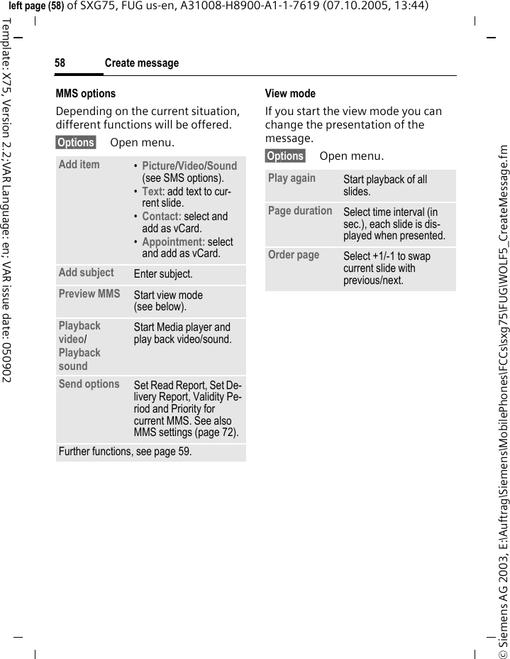 Create message58&copy; Siemens AG 2003, E:\Auftrag\Siemens\MobilePhones\FCCs\sxg75\FUG\WOLF5_CreateMessage.fmleft page (58) of SXG75, FUG us-en, A31008-H8900-A1-1-7619 (07.10.2005, 13:44)Template: X75, Version 2.2;VAR Language: en; VAR issue date: 050902MMS optionsDepending on the current situation, different functions will be offered.&sect;Options&sect; Open menu.View modeIf you start the view mode you can change the presentation of the message.&sect;Options&sect; Open menu.Add item &bull;Picture/Video/Sound (see SMS options).&bull;Text: add text to cur-rent slide.&bull;Contact: select and add as vCard.&bull;Appointment: select and add as vCard.Add subject Enter subject.Preview MMS Start view mode (see below).Playback video/Playback sound Start Media player and play back video/sound.Send options Set Read Report, Set De-livery Report, Validity Pe-riod and Priority for current MMS. See also MMS settings (page 72).Further functions, see page 59.Play again Start playback of all slides.Page duration Select time interval (in sec.), each slide is dis-played when presented.Order page Select +1/-1 to swap current slide with previous/next.