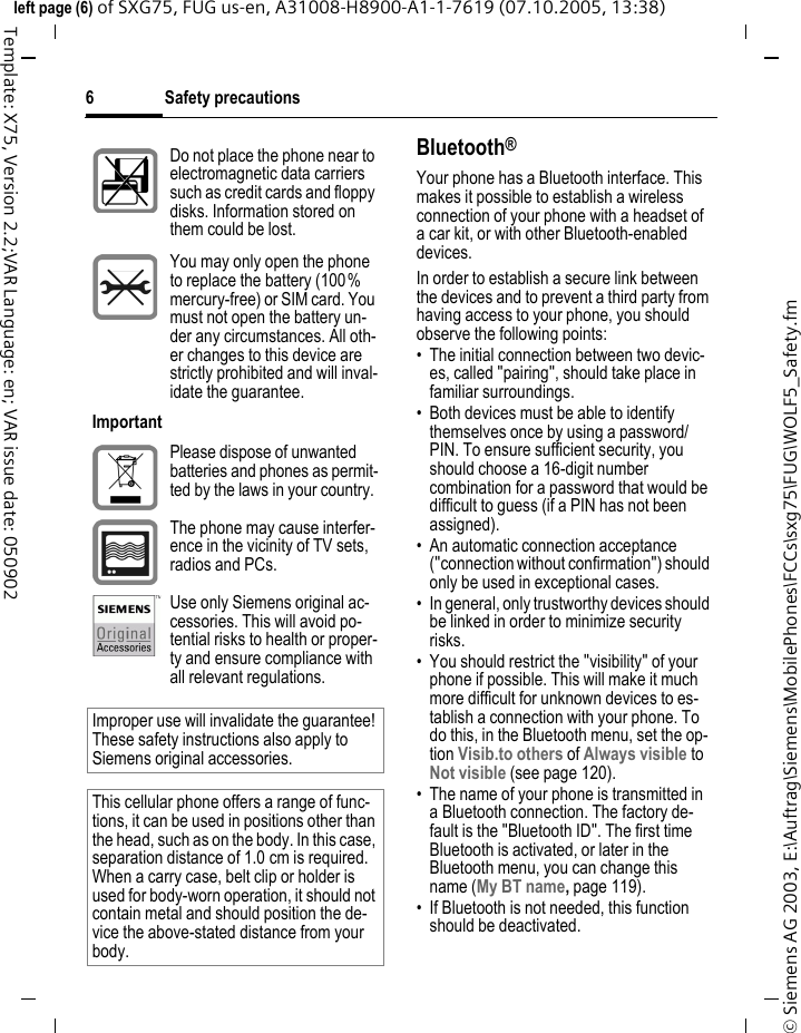 Safety precautions6&copy; Siemens AG 2003, E:\Auftrag\Siemens\MobilePhones\FCCs\sxg75\FUG\WOLF5_Safety.fmleft page (6) of SXG75, FUG us-en, A31008-H8900-A1-1-7619 (07.10.2005, 13:38)Template: X75, Version 2.2;VAR Language: en; VAR issue date: 050902Bluetooth&reg;Your phone has a Bluetooth interface. This makes it possible to establish a wireless connection of your phone with a headset of a car kit, or with other Bluetooth-enabled devices.In order to establish a secure link between the devices and to prevent a third party from having access to your phone, you should observe the following points:&bull; The initial connection between two devic-es, called "pairing", should take place in familiar surroundings. &bull; Both devices must be able to identify themselves once by using a password/PIN. To ensure sufficient security, you should choose a 16-digit number combination for a password that would be difficult to guess (if a PIN has not been assigned).&bull; An automatic connection acceptance ("connection without confirmation") should only be used in exceptional cases. &bull; In general, only trustworthy devices should be linked in order to minimize security risks. &bull; You should restrict the "visibility" of your phone if possible. This will make it much more difficult for unknown devices to es-tablish a connection with your phone. To do this, in the Bluetooth menu, set the op-tion Visib.to others of Always visible to Not visible (see page 120).&bull; The name of your phone is transmitted in a Bluetooth connection. The factory de-fault is the "Bluetooth ID". The first time Bluetooth is activated, or later in the Bluetooth menu, you can change this name (My BT name, page 119).&bull; If Bluetooth is not needed, this function should be deactivated.Do not place the phone near to electromagnetic data carriers such as credit cards and floppy disks. Information stored on them could be lost.You may only open the phone to replace the battery (100% mercury-free) or SIM card. You must not open the battery un-der any circumstances. All oth-er changes to this device are strictly prohibited and will inval-idate the guarantee.ImportantPlease dispose of unwanted batteries and phones as permit-ted by the laws in your country.The phone may cause interfer-ence in the vicinity of TV sets, radios and PCs.Use only Siemens original ac-cessories. This will avoid po-tential risks to health or proper-ty and ensure compliance with all relevant regulations.Improper use will invalidate the guarantee! These safety instructions also apply to Siemens original accessories.This cellular phone offers a range of func-tions, it can be used in positions other than the head, such as on the body. In this case, separation distance of 1.0 cm is required. When a carry case, belt clip or holder is used for body-worn operation, it should not contain metal and should position the de-vice the above-stated distance from your body.