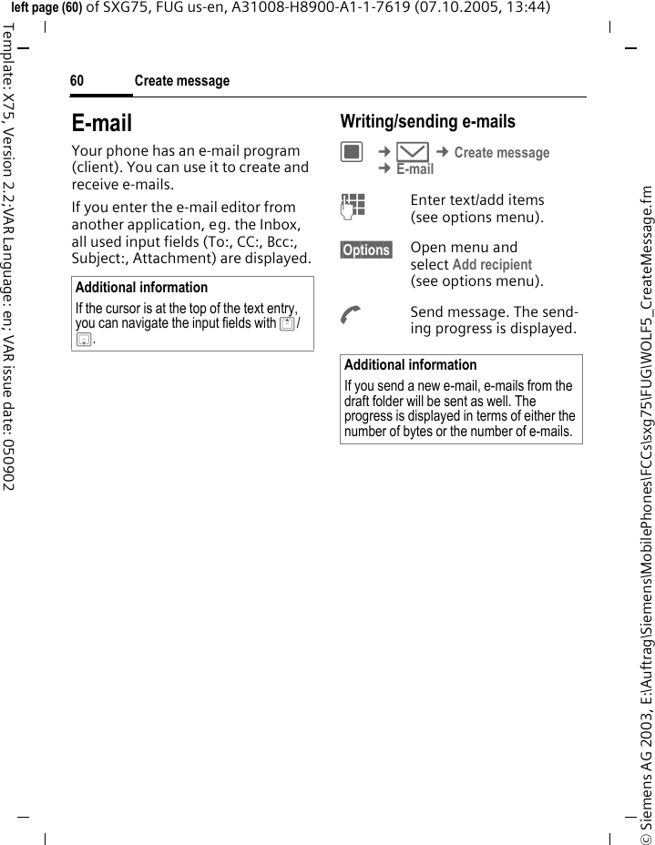 Create message60&copy; Siemens AG 2003, E:\Auftrag\Siemens\MobilePhones\FCCs\sxg75\FUG\WOLF5_CreateMessage.fmleft page (60) of SXG75, FUG us-en, A31008-H8900-A1-1-7619 (07.10.2005, 13:44)Template: X75, Version 2.2;VAR Language: en; VAR issue date: 050902E-mailYour phone has an e-mail program (client). You can use it to create and receive e-mails.If you enter the e-mail editor from another application, eg. the Inbox, all used input fields (To:, CC:, Bcc:, Subject:, Attachment) are displayed.Writing/sending e-mailsC &cent;M &cent;Create message &cent;E-mailJEnter text/add items (see options menu). &sect;Options&sect; Open menu and select Add recipient (see options menu).ASend message. The send-ing progress is displayed.Additional informationIf the cursor is at the top of the text entry, you can navigate the input fields with G/H.Additional informationIf you send a new e-mail, e-mails from the draft folder will be sent as well. The progress is displayed in terms of either the number of bytes or the number of e-mails.