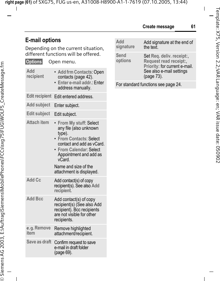 61Create messageright page (61) of SXG75, FUG us-en, A31008-H8900-A1-1-7619 (07.10.2005, 13:44)&copy; Siemens AG 2003, E:\Auftrag\Siemens\MobilePhones\FCCs\sxg75\FUG\WOLF5_CreateMessage.fmTemplate: X75, Version 2.2;VAR Language: en; VAR issue date: 050902E-mail optionsDepending on the current situation, different functions will be offered.&sect;Options&sect; Open menu.Add recipient &bull;Add frm Contacts: Open contacts (page 42). &bull;Enter e-mail addr.: Enter address manually.Edit recipient Edit entered address.Add subject Enter subject.Edit subject Edit subject.Attach item &bull;From My stuff: Select any file (also unknown type).&bull;From Contacts: Select contact and add as vCard.&bull;From Calendar: Select Appointment and add as vCard.Name and size of the attachment is displayed. Add Cc Add contact(s) of copy recipient(s). See also Add recipient. Add Bcc Add contact(s) of copy recipient(s) (See also Add recipient). Bcc recipients are not visible for other recipients. e.g. Remove item Remove highlighted attachment/recipient.Save as draft Confirm request to save e-mail in draft folder (page 69).Add signature Add signature at the end of the text.Send options Set Req. deliv. receipt:, Request read receipt:, Priority: for current e-mail. See also e-mail settings (page 73).For standard functions see page 24.