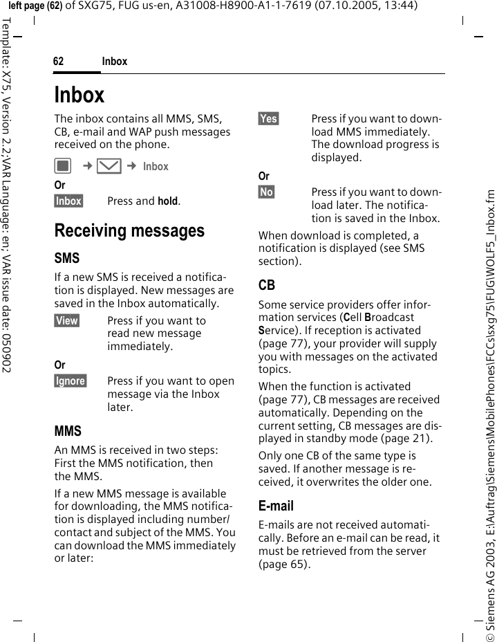 Inbox62&copy; Siemens AG 2003, E:\Auftrag\Siemens\MobilePhones\FCCs\sxg75\FUG\WOLF5_Inbox.fmleft page (62) of SXG75, FUG us-en, A31008-H8900-A1-1-7619 (07.10.2005, 13:44)Template: X75, Version 2.2;VAR Language: en; VAR issue date: 050902InboxThe inbox contains all MMS, SMS, CB, e-mail and WAP push messages received on the phone.C &cent;M &cent; InboxOr &sect;Inbox&sect; Press and hold.Receiving messagesSMSIf a new SMS is received a notifica-tion is displayed. New messages are saved in the Inbox automatically.&sect;View&sect; Press if you want to read new message immediately.Or &sect;Ignore&sect; Press if you want to open message via the Inbox later.MMSAn MMS is received in two steps: First the MMS notification, then the MMS.If a new MMS message is available for downloading, the MMS notifica-tion is displayed including number/contact and subject of the MMS. You can download the MMS immediately or later:&sect;Yes&sect; Press if you want to down-load MMS immediately. The download progress is displayed.Or &sect;No&sect; Press if you want to down-load later. The notifica-tion is saved in the Inbox.When download is completed, a notification is displayed (see SMS section).CBSome service providers offer infor-mation services (Cell Broadcast Service). If reception is activated (page 77), your provider will supply you with messages on the activated topics. When the function is activated (page 77), CB messages are received automatically. Depending on the current setting, CB messages are dis-played in standby mode (page 21).Only one CB of the same type is saved. If another message is re-ceived, it overwrites the older one. E-mailE-mails are not received automati-cally. Before an e-mail can be read, it must be retrieved from the server (page 65).