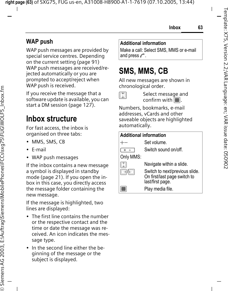 63Inboxright page (63) of SXG75, FUG us-en, A31008-H8900-A1-1-7619 (07.10.2005, 13:44)&copy; Siemens AG 2003, E:\Auftrag\Siemens\MobilePhones\FCCs\sxg75\FUG\WOLF5_Inbox.fmTemplate: X75, Version 2.2;VAR Language: en; VAR issue date: 050902WAP pushWAP push messages are provided by special service centres. Depending on the current setting (page 91) WAP push messages are received/re-jected automatically or you are prompted to accept/reject when WAP push is received. If you receive the message that a software update is available, you can start a DM session (page 127). Inbox structureFor fast access, the inbox is organised on three tabs: &bull; MMS, SMS, CB&bull;E-mail&bull; WAP push messagesIf the inbox contains a new message a symbol is displayed in standby mode (page 21). If you open the in-box in this case, you directly access the message folder containing the new message. If the message is highlighted, two lines are displayed:&bull; The first line contains the number or the respective contact and the time or date the message was re-ceived. An icon indicates the mes-sage type. &bull; In the second line either the be-ginning of the message or the subject is displayed. SMS, MMS, CBAll new messages are shown in chronological order.ISelect message and confirm with C.Numbers, bookmarks, e-mail addresses, vCards and other saveable objects are highlighted automatically. Additional informationMake a call: Select SMS, MMS or e-mail and press A.Additional information+- Set volume.*Switch sound on/off.Only MMS:INavigate within a slide.E/DSwitch to next/previous slide. On first/last page switch to last/first page. CPlay media file. 