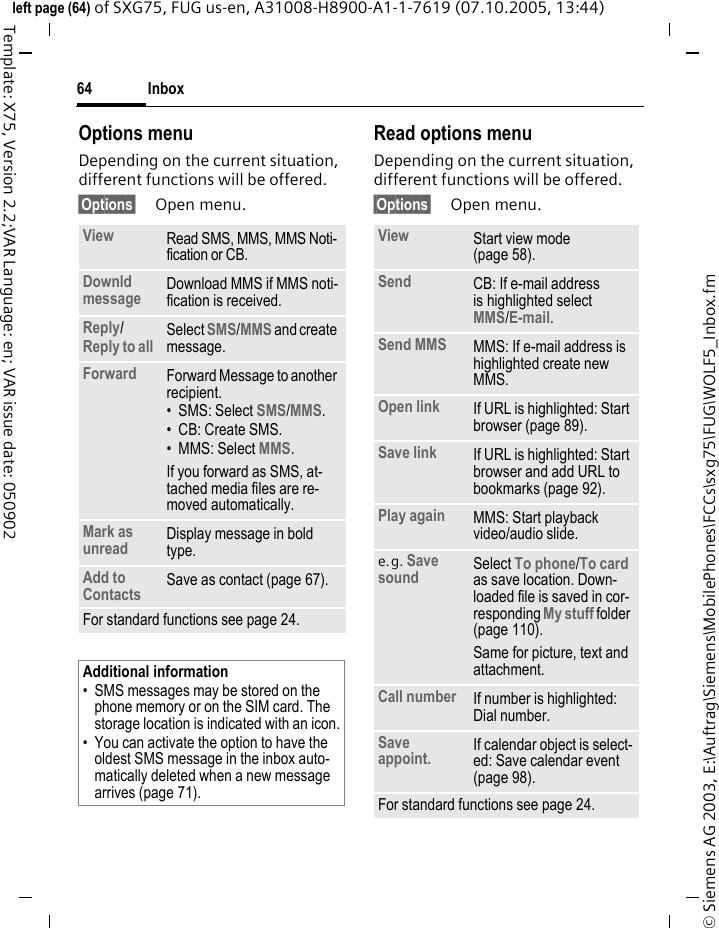 Inbox64&copy; Siemens AG 2003, E:\Auftrag\Siemens\MobilePhones\FCCs\sxg75\FUG\WOLF5_Inbox.fmleft page (64) of SXG75, FUG us-en, A31008-H8900-A1-1-7619 (07.10.2005, 13:44)Template: X75, Version 2.2;VAR Language: en; VAR issue date: 050902Options menuDepending on the current situation, different functions will be offered. &sect;Options&sect; Open menu.Read options menuDepending on the current situation, different functions will be offered. &sect;Options&sect; Open menu.View Read SMS, MMS, MMS Noti-fication or CB.Downld message Download MMS if MMS noti-fication is received.Reply/Reply to all Select SMS/MMS and create message.Forward Forward Message to another recipient.&bull;SMS: Select SMS/MMS.&bull; CB: Create SMS.&bull; MMS: Select MMS. If you forward as SMS, at-tached media files are re-moved automatically. Mark as unread Display message in bold type.Add to Contacts Save as contact (page 67). For standard functions see page 24.Additional information&bull; SMS messages may be stored on the phone memory or on the SIM card. The storage location is indicated with an icon.&bull; You can activate the option to have the oldest SMS message in the inbox auto-matically deleted when a new message arrives (page 71). View Start view mode (page 58).Send CB: If e-mail address is highlighted selectMMS/E-mail.Send MMS MMS: If e-mail address is highlighted create new MMS. Open link If URL is highlighted: Start browser (page 89).Save link If URL is highlighted: Start browser and add URL to bookmarks (page 92).Play again MMS: Start playback video/audio slide.e.g. Save sound Select To phone/To card as save location. Down-loaded file is saved in cor-responding My stuff folder (page 110).Same for picture, text and attachment.Call number If number is highlighted: Dial number.Save appoint. If calendar object is select-ed: Save calendar event (page 98).For standard functions see page 24.