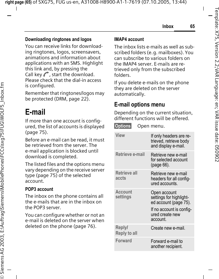 65Inboxright page (65) of SXG75, FUG us-en, A31008-H8900-A1-1-7619 (07.10.2005, 13:44)&copy; Siemens AG 2003, E:\Auftrag\Siemens\MobilePhones\FCCs\sxg75\FUG\WOLF5_Inbox.fmTemplate: X75, Version 2.2;VAR Language: en; VAR issue date: 050902Downloading ringtones and logosYou can receive links for download-ing ringtones, logos, screensavers, animations and information about applications with an SMS. Highlight this link and, by pressing the Call key A, start the download. Please check that the dial-in access is configured.Remember that ringtones/logos may be protected (DRM, page 22).E-mailIf more than one account is config-ured, the list of accounts is displayed (page 75). Before an e-mail can be read, it must be retrieved from the server. The e-mail application is blocked until download is completed.The listed files and the options menu vary depending on the receive server type (page 75) of the selected account.POP3 accountThe inbox on the phone contains all the e-mails that are in the inbox on the POP3 server. You can configure whether or not an e-mail is deleted on the server when deleted on the phone (page 76).IMAP4 accountThe inbox lists e-mails as well as sub-scribed folders (e.g. mailboxes). You can subscribe to various folders on the IMAP4 server. E-mails are re-trieved only from the subscribed folders. If you delete e-mails on the phone they are deleted on the server automatically.E-mail options menuDepending on the current situation, different functions will be offered. &sect;Options&sect; Open menu.View If only headers are re-trieved, retrieve body and display e-mail. Retrieve e-mail Retrieve new e-mail for selected account (page 66). Retrieve all accts Retrieve new e-mail headers for all config-ured accounts.Account settings Open account settings for highlight-ed account (page 75). If no account is config-ured create new account.Reply/Reply to all Create new e-mail.Forward Forward e-mail to another recipient.