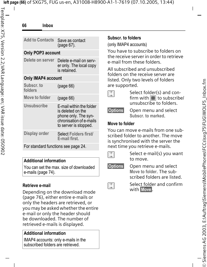 Inbox66&copy; Siemens AG 2003, E:\Auftrag\Siemens\MobilePhones\FCCs\sxg75\FUG\WOLF5_Inbox.fmleft page (66) of SXG75, FUG us-en, A31008-H8900-A1-1-7619 (07.10.2005, 13:44)Template: X75, Version 2.2;VAR Language: en; VAR issue date: 050902Retrieve e-mailDepending on the download mode (page 76), either entire e-mails or only the headers are retrieved, or you may be asked whether the entire e-mail or only the header should be downloaded. The number of retrieved e-mails is displayed. Subscr. to folders(only IMAP4 accounts)You have to subscribe to folders on the receive server in order to retrieve e-mail from these folders.All subscribed and unsubscribed folders on the receive server are listed. Only two levels of folders are supported.ISelect folder(s) and con-firm with C to subscribe/unsubscribe to folders.&sect;Options&sect; Open menu and select Subscr. to marked.Move to folderYou can move e-mails from one sub-scribed folder to another. The move is synchronised with the server the next time you retrieve e-mails.ISelect e-mail(s) you want to move. &sect;Options&sect; Open menu and select Move to folder. The sub-scribed folders are listed.ISelect folder and confirm with &sect;Move&sect;.Add to Contacts Save as contact (page 67). Only POP3 accountDelete on server Delete e-mail on serv-er only. The local copy is retained.Only IMAP4 accountSubscr. to folders (page 66)Move to folder  (page 66)Unsubscribe  E-mail within the folder is deleted on the phone only. The syn-chronisation of e-mails to server is stopped.Display order Select Folders first/E-mail first.For standard functions see page 24.Additional informationYou can set the max. size of downloaded e-mails (page 74).Additional informationIMAP4 accounts: only e-mails in the subscribed folders are retrieved. 