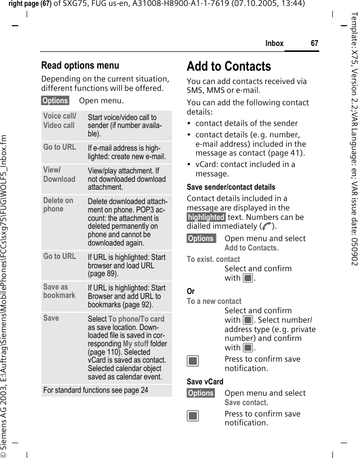 67Inboxright page (67) of SXG75, FUG us-en, A31008-H8900-A1-1-7619 (07.10.2005, 13:44)&copy; Siemens AG 2003, E:\Auftrag\Siemens\MobilePhones\FCCs\sxg75\FUG\WOLF5_Inbox.fmTemplate: X75, Version 2.2;VAR Language: en; VAR issue date: 050902Read options menuDepending on the current situation, different functions will be offered. &sect;Options&sect; Open menu.Add to ContactsYou can add contacts received via SMS, MMS or e-mail. You can add the following contact details: &bull; contact details of the sender &bull; contact details (e.g. number, e-mail address) included in the message as contact (page 41).&bull; vCard: contact included in a message.Save sender/contact detailsContact details included in a message are displayed in the &sect;highlighted&sect; text. Numbers can be dialled immediately (A).&sect;Options&sect;&sect; Open menu and select Add to Contacts.To exist. contactSelect and confirm with C.Or To a new contactSelect and confirm with C. Select number/address type (e.g. private number) and confirm with C.CPress to confirm save notification. Save vCard&sect;Options&sect; Open menu and select Save contact.CPress to confirm save notification. Voice call/Video call Start voice/video call to sender (if number availa-ble). Go to URL If e-mail address is high-lighted: create new e-mail. View/Download View/play attachment. If not downloaded download attachment.Delete on phone  Delete downloaded attach-ment on phone. POP3 ac-count: the attachment is deleted permanently on phone and cannot be downloaded again.Go to URL If URL is highlighted: Start browser and load URL (page 89).Save as bookmark If URL is highlighted: Start Browser and add URL to bookmarks (page 92).Save  Select To phone/To card as save location. Down-loaded file is saved in cor-responding My stuff folder (page 110). Selected vCard is saved as contact. Selected calendar object saved as calendar event.For standard functions see page 24