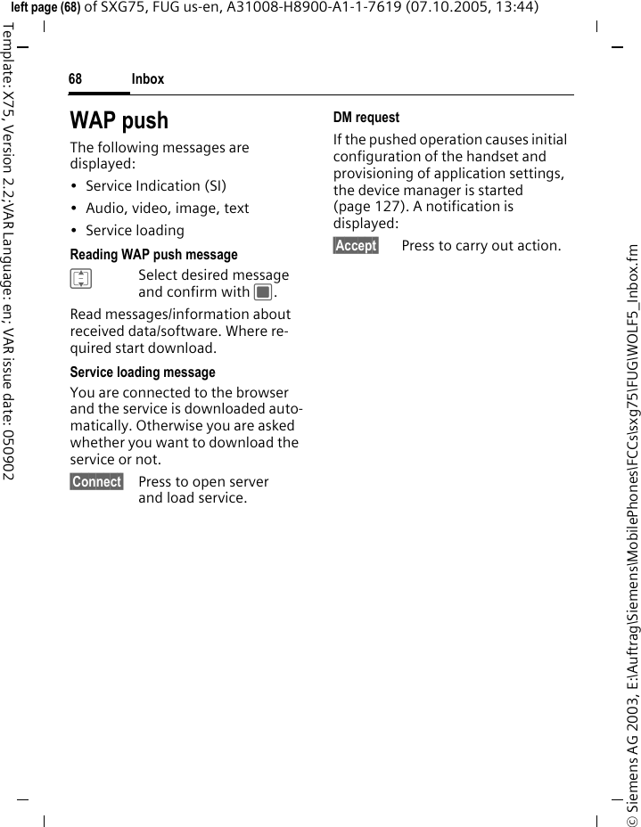 Inbox68&copy; Siemens AG 2003, E:\Auftrag\Siemens\MobilePhones\FCCs\sxg75\FUG\WOLF5_Inbox.fmleft page (68) of SXG75, FUG us-en, A31008-H8900-A1-1-7619 (07.10.2005, 13:44)Template: X75, Version 2.2;VAR Language: en; VAR issue date: 050902WAP pushThe following messages are displayed:&bull; Service Indication (SI)&bull; Audio, video, image, text&bull; Service loading Reading WAP push messageISelect desired message and confirm with C.Read messages/information about received data/software. Where re-quired start download.Service loading messageYou are connected to the browser and the service is downloaded auto-matically. Otherwise you are asked whether you want to download the service or not.&sect;Connect&sect; Press to open server and load service.DM requestIf the pushed operation causes initial configuration of the handset and provisioning of application settings, the device manager is started (page 127). A notification is displayed:&sect;Accept&sect; Press to carry out action.