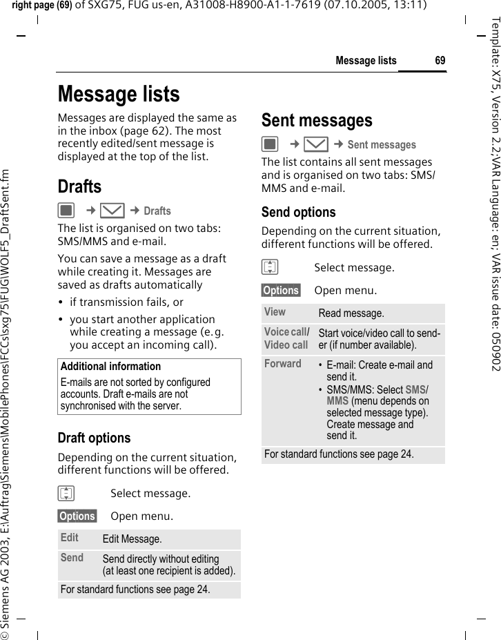 69Message listsright page (69) of SXG75, FUG us-en, A31008-H8900-A1-1-7619 (07.10.2005, 13:11)&copy; Siemens AG 2003, E:\Auftrag\Siemens\MobilePhones\FCCs\sxg75\FUG\WOLF5_DraftSent.fmTemplate: X75, Version 2.2;VAR Language: en; VAR issue date: 050902Message listsMessages are displayed the same as in the inbox (page 62). The most recently edited/sent message is displayed at the top of the list.DraftsC &cent;M &cent;DraftsThe list is organised on two tabs: SMS/MMS and e-mail. You can save a message as a draft while creating it. Messages are saved as drafts automatically&bull; if transmission fails, or &bull; you start another application while creating a message (e.g. you accept an incoming call).Draft optionsDepending on the current situation, different functions will be offered. ISelect message.&sect;Options&sect; Open menu.Sent messages C &cent;M &cent;Sent messagesThe list contains all sent messages and is organised on two tabs: SMS/MMS and e-mail. Send optionsDepending on the current situation, different functions will be offered. ISelect message.&sect;Options&sect; Open menu.Additional informationE-mails are not sorted by configured accounts. Draft e-mails are not synchronised with the server. Edit Edit Message.Send Send directly without editing (at least one recipient is added).For standard functions see page 24.View Read message.Voice call/ Video call Start voice/video call to send-er (if number available). Forward &bull; E-mail: Create e-mail and send it. &bull; SMS/MMS: Select SMS/MMS (menu depends on selected message type). Create message and send it. For standard functions see page 24.