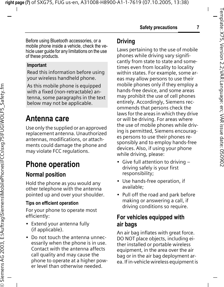 7Safety precautionsright page (7) of SXG75, FUG us-en, A31008-H8900-A1-1-7619 (07.10.2005, 13:38)&copy; Siemens AG 2003, E:\Auftrag\Siemens\MobilePhones\FCCs\sxg75\FUG\WOLF5_Safety.fmTemplate: X75, Version 2.2;VAR Language: en; VAR issue date: 050902Before using Bluetooth accessories, or a mobile phone inside a vehicle, check the ve-hicle user guide for any limitations on the use of these products. Antenna careUse only the supplied or an approved replacement antenna. Unauthorized antennas, modifications, or attach-ments could damage the phone and may violate FCC regulations.Phone operationNormal positionHold the phone as you would any other telephone with the antenna pointed up and over your shoulder.Tips on efficient operationFor your phone to operate most efficiently:&bull; Extend your antenna fully (if applicable).&bull; Do not touch the antenna unnec-essarily when the phone is in use. Contact with the antenna affects call quality and may cause the phone to operate at a higher pow-er level than otherwise needed.DrivingLaws pertaining to the use of mobile phones while driving vary signifi-cantly from state to state and some-times even from locality to locality within states. For example, some ar-eas may allow persons to use their mobile phones only if they employ a hands-free device, and some areas may prohibit the use of cell phones entirely. Accordingly, Siemens rec-ommends that persons check the laws for the areas in which they drive or will be driving. For areas where the use of mobile phones while driv-ing is permitted, Siemens encourag-es persons to use their phones re-sponsibly and to employ hands-free devices. Also, if using your phone while driving, please:&bull; Give full attention to driving &ndash; driving safely is your first responsibility;&bull; Use hands-free operation, if available;&bull; Pull off the road and park before making or answering a call, if driving conditions so require.For vehicles equipped with air bagsAn air bag inflates with great force. DO NOT place objects, including ei-ther installed or portable wireless equipment, in the area over the air bag or in the air bag deployment ar-ea. If in-vehicle wireless equipment is ImportantRead this information before using your wireless handheld phone.As this mobile phone is equipped with a fixed (non-retractable) an-tenna, some paragraphs in the text below may not be applicable. 