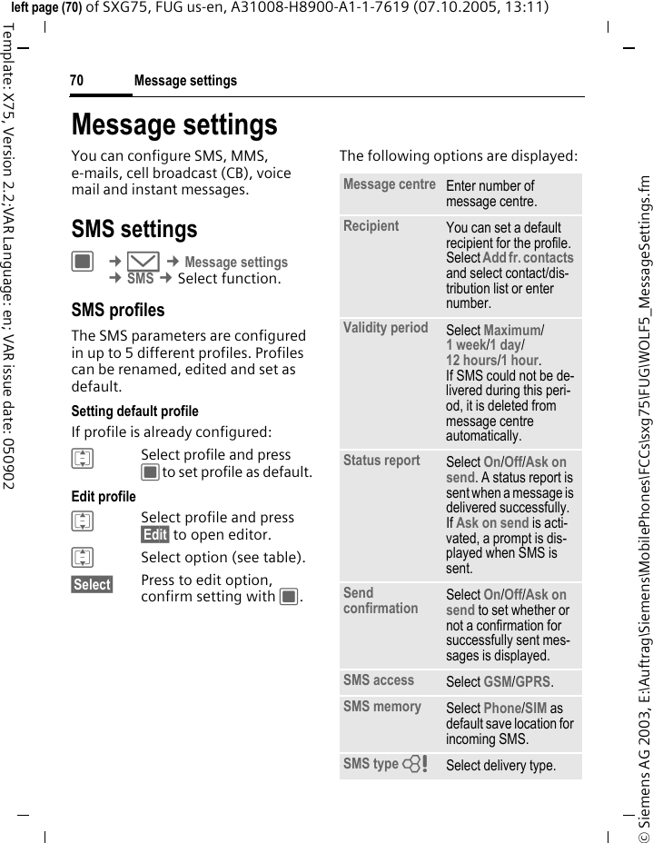 Message settings70&copy; Siemens AG 2003, E:\Auftrag\Siemens\MobilePhones\FCCs\sxg75\FUG\WOLF5_MessageSettings.fmleft page (70) of SXG75, FUG us-en, A31008-H8900-A1-1-7619 (07.10.2005, 13:11)Template: X75, Version 2.2;VAR Language: en; VAR issue date: 050902Message settingsYou can configure SMS, MMS, e-mails, cell broadcast (CB), voice mail and instant messages. SMS settingsC &cent;M &cent;Message settings &cent;SMS &cent;Select function. SMS profiles The SMS parameters are configured in up to 5 different profiles. Profiles can be renamed, edited and set as default.Setting default profileIf profile is already configured: ISelect profile and press Cto set profile as default.Edit profile ISelect profile and press &sect;Edit&sect; to open editor.ISelect option (see table). &sect;Select&sect; Press to edit option, confirm setting with C.The following options are displayed:Message centre Enter number of message centre.Recipient You can set a default recipient for the profile. Select Add fr. contacts and select contact/dis-tribution list or enter number. Validity period Select Maximum/ 1 week/1 day/12 hours/1 hour. If SMS could not be de-livered during this peri-od, it is deleted from message centre automatically.Status report Select On/Off/Ask on send. A status report is sent when a message is delivered successfully. If Ask on send is acti-vated, a prompt is dis-played when SMS is sent. Send confirmation Select On/Off/Ask on send to set whether or not a confirmation for successfully sent mes-sages is displayed.SMS access Select GSM/GPRS. SMS memory Select Phone/SIM as default save location for incoming SMS. SMS type = Select delivery type. 