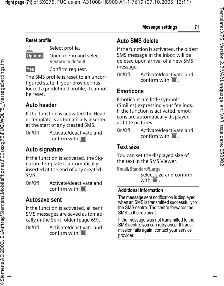71Message settingsright page (71) of SXG75, FUG us-en, A31008-H8900-A1-1-7619 (07.10.2005, 13:11)&copy; Siemens AG 2003, E:\Auftrag\Siemens\MobilePhones\FCCs\sxg75\FUG\WOLF5_MessageSettings.fmTemplate: X75, Version 2.2;VAR Language: en; VAR issue date: 050902Reset profile ISelect profile.&sect;Options&sect; Open menu and select Restore to default. &sect;Yes&sect; Confirm request.The SMS profile is reset to an uncon-figured state. If your provider has locked a predefined profile, it cannot be reset.Auto headerIf the function is activated the Head-er template is automatically inserted at the start of any created SMS.On/Off Activate/deactivate and confirm with C.Auto signatureIf the function is activated, the Sig-nature template is automatically inserted at the end of any created SMS.On/Off Activate/deactivate and confirm with C.Autosave sentIf the function is activated, all sent SMS messages are saved automati-cally in the Sent folder (page 69).On/Off Activate/deactivate and confirm with C.Auto SMS deleteIf the function is activated, the oldest SMS message in the Inbox will be deleted upon arrival of a new SMS message. On/Off Activate/deactivate and confirm with C.Emoticons Emoticons are little symbols (Smilies) expressing your feelings. If the function is activated, emoti-cons are automatically displayed as little pictures. On/Off Activate/deactivate and confirm with C.Text sizeYou can set the displayed size of the text in the SMS Viewer.Small/Standard/LargeSelect size and confirm with C.Additional informationThe message sent notification is displayed, when an SMS is transmitted successfully to the SMS centre. The centre forwards the SMS to the recipient. If the message was not transmitted to the SMS centre, you can retry once. If trans-mission fails again, contact your service provider. 
