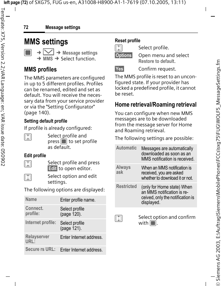 Message settings72&copy; Siemens AG 2003, E:\Auftrag\Siemens\MobilePhones\FCCs\sxg75\FUG\WOLF5_MessageSettings.fmleft page (72) of SXG75, FUG us-en, A31008-H8900-A1-1-7619 (07.10.2005, 13:11)Template: X75, Version 2.2;VAR Language: en; VAR issue date: 050902MMS settingsC &cent;M &cent;Message settings &cent;MMS &cent;Select function. MMS profilesThe MMS parameters are configured in up to 5 different profiles. Profiles can be renamed, edited and set as default. You will receive the neces-sary data from your service provider or via the "Setting Configurator" (page 140).Setting default profileIf profile is already configured: ISelect profile and press C to set profile as default.Edit profileISelect profile and press &sect;Edit&sect; to open editor.ISelect option and edit settings. The following options are displayed:Reset profile ISelect profile.&sect;Options&sect; Open menu and select Restore to default. &sect;Yes&sect; Confirm request.The MMS profile is reset to an uncon-figured state. If your provider has locked a predefined profile, it cannot be reset.Home retrieval/Roaming retrievalYou can configure when new MMS messages are to be downloaded from the message server for Home and Roaming retrieval.The following settings are possible:ISelect option and confirm with C.Name Enter profile name.Connect. profile: Select profile (page 120). Internet profile: Select profile (page 121). Relayserver URL: Enter Internet address.Secure rs URL: Enter Internet address.Automatic Messages are automatically downloaded as soon as an MMS notification is received.Always ask When an MMS notification is received, you are asked whether to download it or not.Restricted (only for Home state) When an MMS notification is re-ceived, only the notification is displayed.