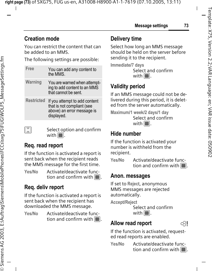 73Message settingsright page (73) of SXG75, FUG us-en, A31008-H8900-A1-1-7619 (07.10.2005, 13:11)&copy; Siemens AG 2003, E:\Auftrag\Siemens\MobilePhones\FCCs\sxg75\FUG\WOLF5_MessageSettings.fmTemplate: X75, Version 2.2;VAR Language: en; VAR issue date: 050902Creation modeYou can restrict the content that can be added to an MMS.The following settings are possible:ISelect option and confirm with C.Req. read reportIf the function is activated a report is sent back when the recipient reads the MMS message for the first time.Yes/No Activate/deactivate func-tion and confirm with C.Req. deliv reportIf the function is activated a report is sent back when the recipient has downloaded the MMS message.Yes/No Activate/deactivate func-tion and confirm with C.Delivery timeSelect how long an MMS message should be held on the server before sending it to the recipient.Immediate/7 daysSelect and confirm with C.Validity periodIf an MMS message could not be de-livered during this period, it is delet-ed from the server automatically.Maximum/1 week/2 days/1 daySelect and confirm with C.Hide numberIf the function is activated your number is withheld from the recipient.Yes/No Activate/deactivate func-tion and confirm with C.Anon. messagesIf set to Reject, anonymous MMS messages are rejected automatically.Accept/RejectSelect and confirm with C.Allow read report bIf the function is activated, request-ed read reports are enabled.Yes/No Activate/deactivate func-tion and confirm with C.Free You can add any content to the MMS.Warning You are warned when attempt-ing to add content to an MMS that cannot be sent.Restricted If you attempt to add content that is not compliant (see above) an error message is displayed.