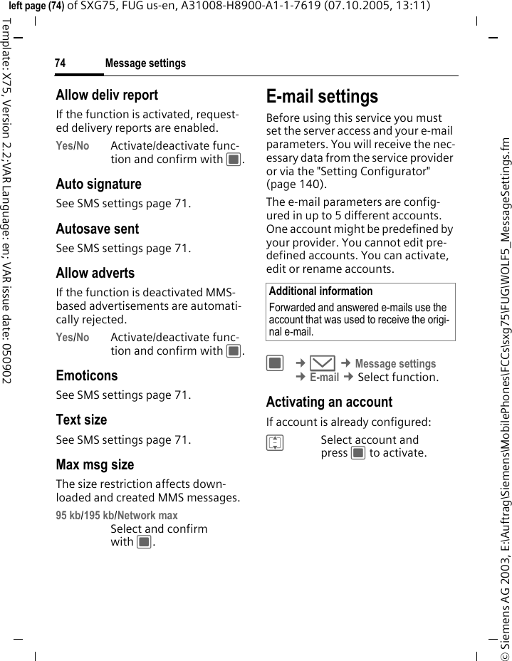 Message settings74&copy; Siemens AG 2003, E:\Auftrag\Siemens\MobilePhones\FCCs\sxg75\FUG\WOLF5_MessageSettings.fmleft page (74) of SXG75, FUG us-en, A31008-H8900-A1-1-7619 (07.10.2005, 13:11)Template: X75, Version 2.2;VAR Language: en; VAR issue date: 050902Allow deliv reportIf the function is activated, request-ed delivery reports are enabled.Yes/No Activate/deactivate func-tion and confirm with C.Auto signatureSee SMS settings page 71.Autosave sentSee SMS settings page 71.Allow advertsIf the function is deactivated MMS-based advertisements are automati-cally rejected.Yes/No Activate/deactivate func-tion and confirm with C.EmoticonsSee SMS settings page 71.Text sizeSee SMS settings page 71.Max msg sizeThe size restriction affects down-loaded and created MMS messages.95 kb/195 kb/Network max Select and confirm with C.E-mail settingsBefore using this service you must set the server access and your e-mail parameters. You will receive the nec-essary data from the service provider or via the "Setting Configurator" (page 140). The e-mail parameters are config-ured in up to 5 different accounts. One account might be predefined by your provider. You cannot edit pre-defined accounts. You can activate, edit or rename accounts.C &cent;M &cent;Message settings &cent;E-mail &cent;Select function. Activating an accountIf account is already configured: ISelect account and press C to activate.Additional informationForwarded and answered e-mails use the account that was used to receive the origi-nal e-mail.