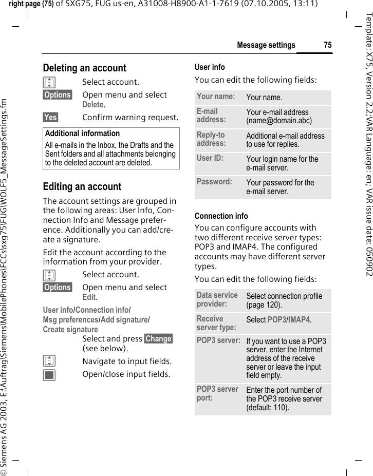 75Message settingsright page (75) of SXG75, FUG us-en, A31008-H8900-A1-1-7619 (07.10.2005, 13:11)&copy; Siemens AG 2003, E:\Auftrag\Siemens\MobilePhones\FCCs\sxg75\FUG\WOLF5_MessageSettings.fmTemplate: X75, Version 2.2;VAR Language: en; VAR issue date: 050902Deleting an accountISelect account.&sect;Options&sect; Open menu and select Delete. &sect;Yes&sect; Confirm warning request.Editing an accountThe account settings are grouped in the following areas: User Info, Con-nection Info and Message prefer-ence. Additionally you can add/cre-ate a signature. Edit the account according to the information from your provider.ISelect account.&sect;Options&sect; Open menu and select Edit. User info/Connection info/Msg preferences/Add signature/Create signature Select and press &sect;Change&sect; (see below).INavigate to input fields.COpen/close input fields.User infoYou can edit the following fields:Connection infoYou can configure accounts with two different receive server types: POP3 and IMAP4. The configured accounts may have different server types.You can edit the following fields:Additional informationAll e-mails in the Inbox, the Drafts and the Sent folders and all attachments belonging to the deleted account are deleted.Your name: Your name.E-mail address: Your e-mail address (name@domain.abc)Reply-to address: Additional e-mail address to use for replies.User ID: Your login name for the e-mail server.Password: Your password for the e-mail server.Data service provider: Select connection profile (page 120).Receive server type: Select POP3/IMAP4. POP3 server: If you want to use a POP3 server, enter the Internet address of the receive server or leave the input field empty.POP3 server port: Enter the port number of the POP3 receive server (default: 110).