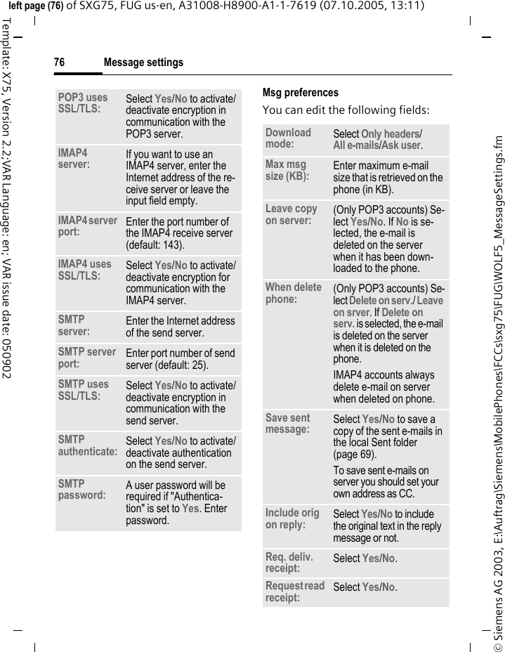 Message settings76&copy; Siemens AG 2003, E:\Auftrag\Siemens\MobilePhones\FCCs\sxg75\FUG\WOLF5_MessageSettings.fmleft page (76) of SXG75, FUG us-en, A31008-H8900-A1-1-7619 (07.10.2005, 13:11)Template: X75, Version 2.2;VAR Language: en; VAR issue date: 050902Msg preferencesYou can edit the following fields:POP3 uses SSL/TLS: Select Yes/No to activate/deactivate encryption in communication with the POP3 server.IMAP4 server: If you want to use an IMAP4 server, enter the Internet address of the re-ceive server or leave the input field empty.IMAP4 server port: Enter the port number of the IMAP4 receive server (default: 143).IMAP4 uses SSL/TLS: Select Yes/No to activate/deactivate encryption for communication with the IMAP4 server.SMTP server:  Enter the Internet address of the send server.SMTP server port:  Enter port number of send server (default: 25).SMTP uses SSL/TLS: Select Yes/No to activate/deactivate encryption in communication with the send server.SMTP authenticate: Select Yes/No to activate/deactivate authentication on the send server. SMTP password: A user password will be required if "Authentica-tion" is set to Yes. Enter password.Download mode: Select Only headers/All e-mails/Ask user. Max msg size (KB):  Enter maximum e-mail size that is retrieved on the phone (in KB).Leave copy on server: (Only POP3 accounts) Se-lect Yes/No. If No is se-lected, the e-mail is deleted on the server when it has been down-loaded to the phone.When delete phone: (Only POP3 accounts) Se-lect Delete on serv./ Leave on srver. If Delete on serv. is selected, the e-mail is deleted on the server when it is deleted on the phone.IMAP4 accounts always delete e-mail on server when deleted on phone.Save sent message: Select Yes/No to save a copy of the sent e-mails in the local Sent folder (page 69). To save sent e-mails on server you should set your own address as CC. Include orig on reply: Select Yes/No to include the original text in the reply message or not.Req. deliv. receipt: Select Yes/No.Request read receipt: Select Yes/No.