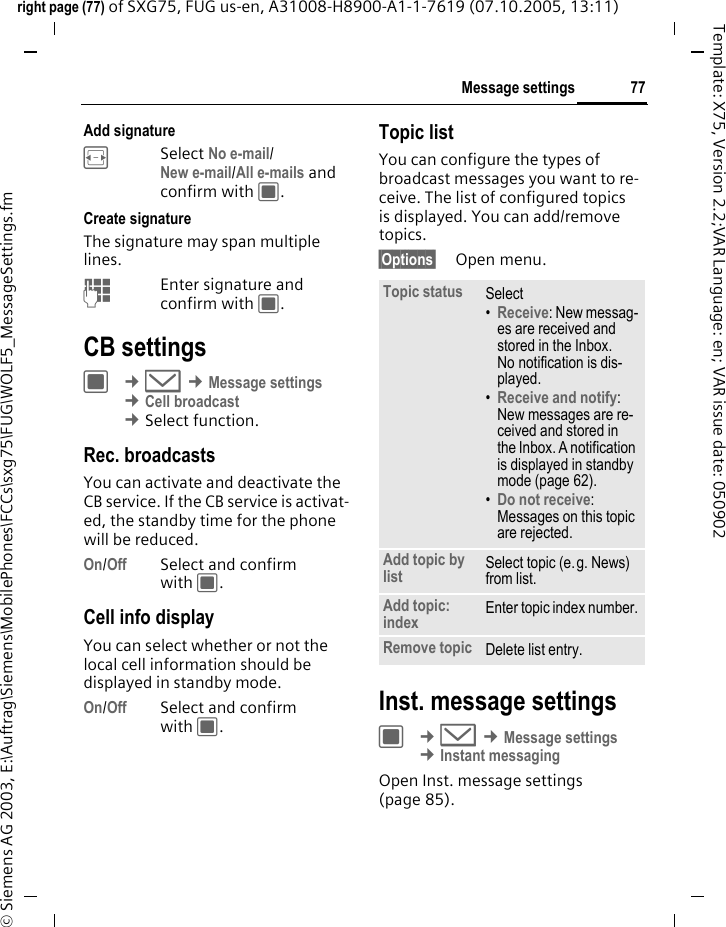 77Message settingsright page (77) of SXG75, FUG us-en, A31008-H8900-A1-1-7619 (07.10.2005, 13:11)&copy; Siemens AG 2003, E:\Auftrag\Siemens\MobilePhones\FCCs\sxg75\FUG\WOLF5_MessageSettings.fmTemplate: X75, Version 2.2;VAR Language: en; VAR issue date: 050902Add signatureFSelect No e-mail/New e-mail/All e-mails and confirm with C.Create signatureThe signature may span multiple lines.JEnter signature and confirm with C.CB settingsC &cent;M &cent;Message settings &cent;Cell broadcast &cent;Select function. Rec. broadcastsYou can activate and deactivate the CB service. If the CB service is activat-ed, the standby time for the phone will be reduced.On/Off Select and confirm with C.Cell info displayYou can select whether or not the local cell information should be displayed in standby mode.On/Off Select and confirm with C.Topic listYou can configure the types of broadcast messages you want to re-ceive. The list of configured topics is displayed. You can add/remove topics.&sect;Options&sect; Open menu. Inst. message settingsC &cent;M &cent;Message settings &cent;Instant messaging Open Inst. message settings (page 85).Topic status Select&bull;Receive: New messag-es are received and stored in the Inbox. No notification is dis-played. &bull;Receive and notify: New messages are re-ceived and stored in the Inbox. A notification is displayed in standby mode (page 62).&bull;Do not receive: Messages on this topic are rejected. Add topic by list Select topic (e.g. News) from list. Add topic: index Enter topic index number.Remove topic Delete list entry.