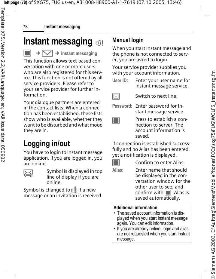 Instant messaging78&copy; Siemens AG 2003, E:\Auftrag\Siemens\MobilePhones\FCCs\sxg75\FUG\WOLF5_Instantmsg.fmleft page (78) of SXG75, FUG us-en, A31008-H8900-A1-1-7619 (07.10.2005, 13:46)Template: X75, Version 2.2;VAR Language: en; VAR issue date: 050902Instant messaging bC &cent;M &cent;Instant messagingThis function allows text-based con-versation with one or more users who are also registered for this serv-ice. This function is not offered by all service providers. Please refer to your service provider for further in-formation.Your dialogue partners are entered in the contact lists. When a connec-tion has been established, these lists show who is available, whether they want to be disturbed and what mood they are in. Logging in/outYou have to login to Instant message application. If you are logged in, you are online. &oelig;Symbol is displayed in top line of display if you are online. Symbol is changed to &rsaquo; if a new message or an invitation is received.Manual loginWhen you start Instant message and the phone is not connected to serv-er, you are asked to login. Your service provider supplies you with your account information.User ID: Enter your user name for Instant message service.HSwitch to next line.Password: Enter password for In-stant message service.CPress to establish a con-nection to server. The account information is saved.If connection is established success-fully and no Alias has been entered yet a notification is displayed. CConfirm to enter Alias.Alias: Enter name that should be displayed in the con-versation window for the other user to see, and confirm with C. Alias is saved automatically.Additional information&bull; The saved account information is dis-played when you start Instant message again. You can edit information. &bull; If you are already online, login and alias are not requested when you start Instant message.