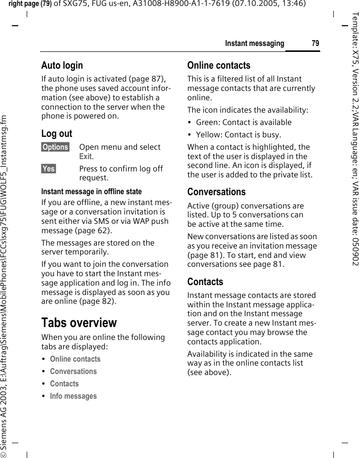 79Instant messagingright page (79) of SXG75, FUG us-en, A31008-H8900-A1-1-7619 (07.10.2005, 13:46)&copy; Siemens AG 2003, E:\Auftrag\Siemens\MobilePhones\FCCs\sxg75\FUG\WOLF5_Instantmsg.fmTemplate: X75, Version 2.2;VAR Language: en; VAR issue date: 050902Auto loginIf auto login is activated (page 87), the phone uses saved account infor-mation (see above) to establish a connection to the server when the phone is powered on.Log out&sect;Options&sect; Open menu and select Exit.&sect;Yes&sect; Press to confirm log off request.Instant message in offline stateIf you are offline, a new instant mes-sage or a conversation invitation is sent either via SMS or via WAP push message (page 62). The messages are stored on the server temporarily. If you want to join the conversation you have to start the Instant mes-sage application and log in. The info message is displayed as soon as you are online (page 82).Tabs overviewWhen you are online the following tabs are displayed:&bull;Online contacts &bull;Conversations &bull;Contacts &bull;Info messages Online contactsThis is a filtered list of all Instant message contacts that are currently online.The icon indicates the availability:&bull; Green: Contact is available &bull; Yellow: Contact is busy.When a contact is highlighted, the text of the user is displayed in the second line. An icon is displayed, if the user is added to the private list.ConversationsActive (group) conversations are listed. Up to 5 conversations can be active at the same time. New conversations are listed as soon as you receive an invitation message (page 81). To start, end and view conversations see page 81.ContactsInstant message contacts are stored within the Instant message applica-tion and on the Instant message server. To create a new Instant mes-sage contact you may browse the contacts application.Availability is indicated in the same way as in the online contacts list (see above).