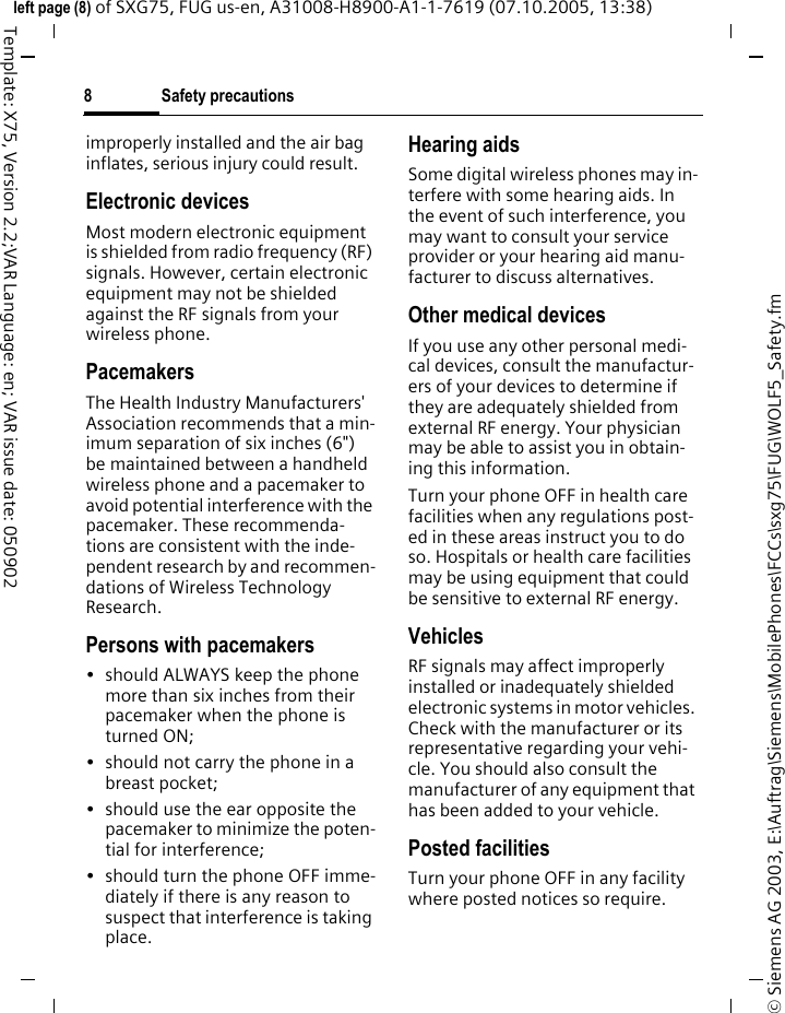 Safety precautions8&copy; Siemens AG 2003, E:\Auftrag\Siemens\MobilePhones\FCCs\sxg75\FUG\WOLF5_Safety.fmleft page (8) of SXG75, FUG us-en, A31008-H8900-A1-1-7619 (07.10.2005, 13:38)Template: X75, Version 2.2;VAR Language: en; VAR issue date: 050902improperly installed and the air bag inflates, serious injury could result.Electronic devicesMost modern electronic equipment is shielded from radio frequency (RF) signals. However, certain electronic equipment may not be shielded against the RF signals from your wireless phone.PacemakersThe Health Industry Manufacturers' Association recommends that a min-imum separation of six inches (6") be maintained between a handheld wireless phone and a pacemaker to avoid potential interference with the pacemaker. These recommenda-tions are consistent with the inde-pendent research by and recommen-dations of Wireless Technology Research.Persons with pacemakers&bull; should ALWAYS keep the phone more than six inches from their pacemaker when the phone is turned ON;&bull; should not carry the phone in a breast pocket;&bull; should use the ear opposite the pacemaker to minimize the poten-tial for interference;&bull; should turn the phone OFF imme-diately if there is any reason to suspect that interference is taking place.Hearing aids Some digital wireless phones may in-terfere with some hearing aids. In the event of such interference, you may want to consult your service provider or your hearing aid manu-facturer to discuss alternatives.Other medical devicesIf you use any other personal medi-cal devices, consult the manufactur-ers of your devices to determine if they are adequately shielded from external RF energy. Your physician may be able to assist you in obtain-ing this information.Turn your phone OFF in health care facilities when any regulations post-ed in these areas instruct you to do so. Hospitals or health care facilities may be using equipment that could be sensitive to external RF energy.VehiclesRF signals may affect improperly installed or inadequately shielded electronic systems in motor vehicles. Check with the manufacturer or its representative regarding your vehi-cle. You should also consult the manufacturer of any equipment that has been added to your vehicle.Posted facilitiesTurn your phone OFF in any facility where posted notices so require.