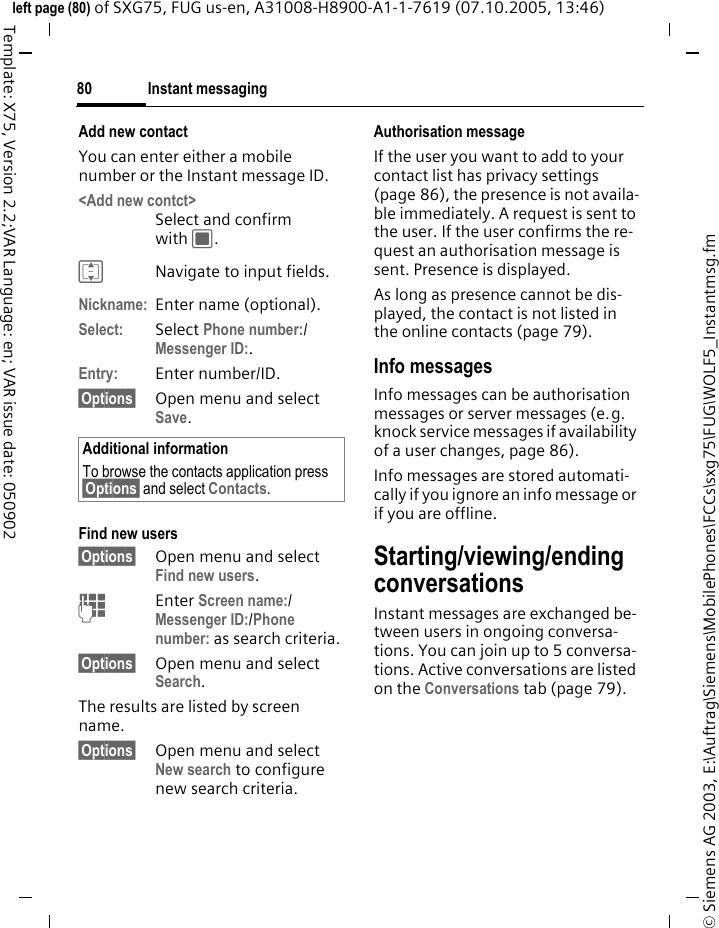 Instant messaging80&copy; Siemens AG 2003, E:\Auftrag\Siemens\MobilePhones\FCCs\sxg75\FUG\WOLF5_Instantmsg.fmleft page (80) of SXG75, FUG us-en, A31008-H8900-A1-1-7619 (07.10.2005, 13:46)Template: X75, Version 2.2;VAR Language: en; VAR issue date: 050902Add new contactYou can enter either a mobile number or the Instant message ID. <Add new contct> Select and confirm with C.INavigate to input fields.Nickname: Enter name (optional).Select: Select Phone number:/Messenger ID:. Entry: Enter number/ID.&sect;Options&sect; Open menu and select Save. Find new users&sect;Options&sect; Open menu and select Find new users.JEnter Screen name:/ Messenger ID:/Phone number: as search criteria. &sect;Options&sect; Open menu and select Search.The results are listed by screen name.&sect;Options&sect; Open menu and select New search to configure new search criteria.Authorisation messageIf the user you want to add to your contact list has privacy settings (page 86), the presence is not availa-ble immediately. A request is sent to the user. If the user confirms the re-quest an authorisation message is sent. Presence is displayed. As long as presence cannot be dis-played, the contact is not listed in the online contacts (page 79).Info messagesInfo messages can be authorisation messages or server messages (e.g. knock service messages if availability of a user changes, page 86).Info messages are stored automati-cally if you ignore an info message or if you are offline. Starting/viewing/ending conversationsInstant messages are exchanged be-tween users in ongoing conversa-tions. You can join up to 5 conversa-tions. Active conversations are listed on the Conversations tab (page 79). Additional informationTo browse the contacts application press &sect;Options&sect; and select Contacts. 
