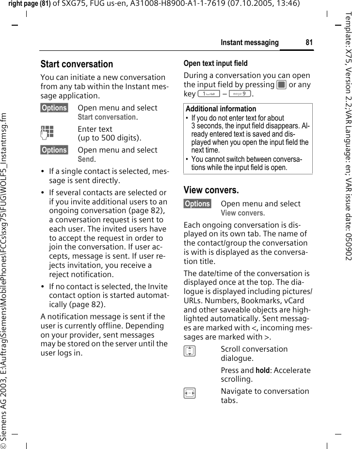 81Instant messagingright page (81) of SXG75, FUG us-en, A31008-H8900-A1-1-7619 (07.10.2005, 13:46)&copy; Siemens AG 2003, E:\Auftrag\Siemens\MobilePhones\FCCs\sxg75\FUG\WOLF5_Instantmsg.fmTemplate: X75, Version 2.2;VAR Language: en; VAR issue date: 050902Start conversationYou can initiate a new conversation from any tab within the Instant mes-sage application.&sect;Options&sect; Open menu and select Start conversation.JEnter text (up to 500 digits).&sect;Options&sect; Open menu and select Send.&bull; If a single contact is selected, mes-sage is sent directly. &bull; If several contacts are selected or if you invite additional users to an ongoing conversation (page 82), a conversation request is sent to each user. The invited users have to accept the request in order to join the conversation. If user ac-cepts, message is sent. If user re-jects invitation, you receive a reject notification.&bull; If no contact is selected, the Invite contact option is started automat-ically (page 82).A notification message is sent if the user is currently offline. Depending on your provider, sent messages may be stored on the server until the user logs in.Open text input fieldDuring a conversation you can open the input field by pressing C or any key 1 &ndash; 9. View convers.&sect;Options&sect; Open menu and select View convers.Each ongoing conversation is dis-played on its own tab. The name of the contact/group the conversation is with is displayed as the conversa-tion title. The date/time of the conversation is displayed once at the top. The dia-logue is displayed including pictures/URLs. Numbers, Bookmarks, vCard and other saveable objects are high-lighted automatically. Sent messag-es are marked with <, incoming mes-sages are marked with >. IScroll conversation dialogue. Press and hold: Accelerate scrolling. FNavigate to conversation tabs.Additional information&bull; If you do not enter text for about 3 seconds, the input field disappears. Al-ready entered text is saved and dis-played when you open the input field the next time.&bull; You cannot switch between conversa-tions while the input field is open.