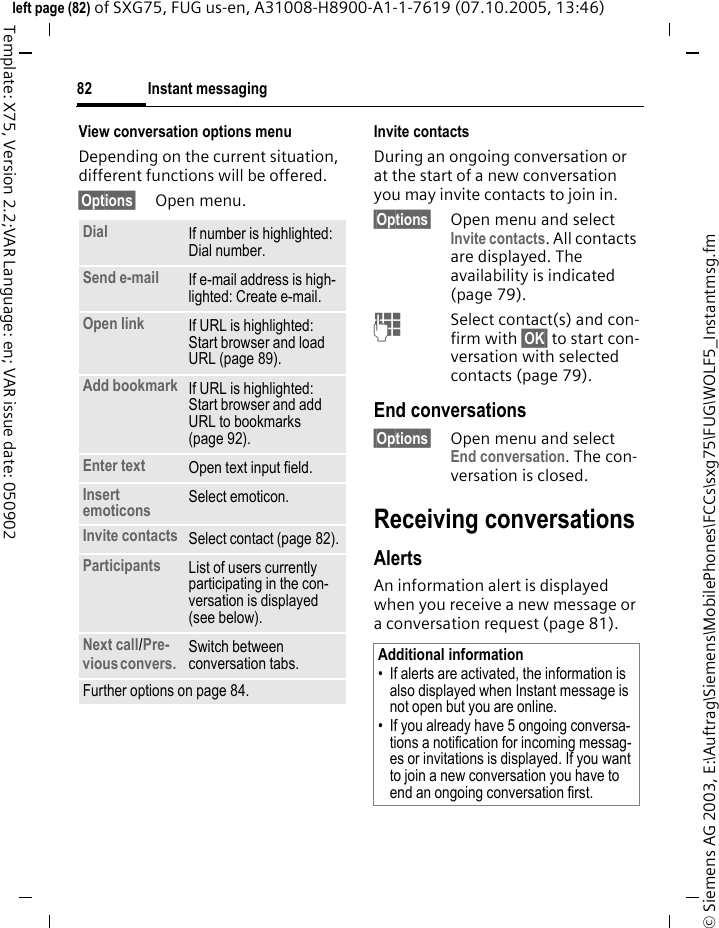 Instant messaging82&copy; Siemens AG 2003, E:\Auftrag\Siemens\MobilePhones\FCCs\sxg75\FUG\WOLF5_Instantmsg.fmleft page (82) of SXG75, FUG us-en, A31008-H8900-A1-1-7619 (07.10.2005, 13:46)Template: X75, Version 2.2;VAR Language: en; VAR issue date: 050902View conversation options menu Depending on the current situation, different functions will be offered.&sect;Options&sect; Open menu.Invite contactsDuring an ongoing conversation or at the start of a new conversation you may invite contacts to join in.&sect;Options&sect; Open menu and select Invite contacts. All contacts are displayed. The availability is indicated (page 79).JSelect contact(s) and con-firm with &sect;OK&sect; to start con-versation with selected contacts (page 79). End conversations&sect;Options&sect; Open menu and select End conversation. The con-versation is closed.Receiving conversationsAlertsAn information alert is displayed when you receive a new message or a conversation request (page 81).Dial If number is highlighted: Dial number.Send e-mail If e-mail address is high-lighted: Create e-mail.Open link If URL is highlighted: Start browser and load URL (page 89).Add bookmark If URL is highlighted: Start browser and add URL to bookmarks (page 92).Enter text Open text input field.Insert emoticons Select emoticon.Invite contacts Select contact (page 82).Participants List of users currently participating in the con-versation is displayed (see below).Next call/Pre-vious convers. Switch between conversation tabs.Further options on page 84.Additional information&bull; If alerts are activated, the information is also displayed when Instant message is not open but you are online.&bull; If you already have 5 ongoing conversa-tions a notification for incoming messag-es or invitations is displayed. If you want to join a new conversation you have to end an ongoing conversation first.