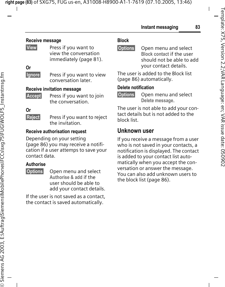83Instant messagingright page (83) of SXG75, FUG us-en, A31008-H8900-A1-1-7619 (07.10.2005, 13:46)&copy; Siemens AG 2003, E:\Auftrag\Siemens\MobilePhones\FCCs\sxg75\FUG\WOLF5_Instantmsg.fmTemplate: X75, Version 2.2;VAR Language: en; VAR issue date: 050902Receive message &sect;View&sect; Press if you want to view the conversation immediately (page 81).Or &sect;Ignore&sect; Press if you want to view conversation later.Receive invitation message &sect;Accept&sect; Press if you want to join the conversation.Or &sect;Reject&sect; Press if you want to reject the invitation.Receive authorisation requestDepending on your setting (page 86) you may receive a notifi-cation if a user attemps to save your contact data.Authorise &sect;Options&sect; Open menu and select Authorise &amp; add if the user should be able to add your contact details. If the user is not saved as a contact, the contact is saved automatically.Block &sect;Options&sect; Open menu and select Block contact if the user should not be able to add your contact details.The user is added to the Block list (page 86) automatically.Delete notification &sect;Options&sect; Open menu and select Delete message. The user is not able to add your con-tact details but is not added to the block list.Unknown user If you receive a message from a user who is not saved in your contacts, a notification is displayed. The contact is added to your contact list auto-matically when you accept the con-versation or answer the message. You can also add unknown users to the block list (page 86).