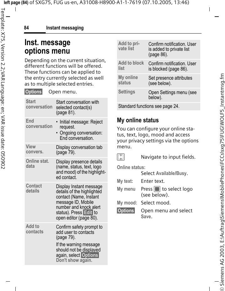 Instant messaging84&copy; Siemens AG 2003, E:\Auftrag\Siemens\MobilePhones\FCCs\sxg75\FUG\WOLF5_Instantmsg.fmleft page (84) of SXG75, FUG us-en, A31008-H8900-A1-1-7619 (07.10.2005, 13:46)Template: X75, Version 2.2;VAR Language: en; VAR issue date: 050902Inst. message options menuDepending on the current situation, different functions will be offered. These functions can be applied to the entry currently selected as well as to multiple selected entries.&sect;Options&sect; Open menu.My online statusYou can configure your online sta-tus, text, logo, mood and access your privacy settings via the options menu.INavigate to input fields.Online status:Select Available/Busy.My text: Enter text.My menu Press C to select logo (see below). My mood: Select mood. &sect;Options&sect; Open menu and select Save. Start conversation Start conversation with selected contact(s) (page 81). End conversation &bull; Initial message: Reject request.&bull; Ongoing conversation: End conversation.View convers. Display conversation tab (page 79).Online stat. data Display presence details (name, status, text, logo and mood) of the highlight-ed contact.Contact details Display Instant message details of the highlighted contact (Name, Instant message ID, Mobile number and knock alert status). Press &sect;Edit&sect; to open editor (page 80). Add to contacts Confirm safety prompt to add user to contacts (page 79). If the warning message should not be displayed again, select &sect;Options&sect; Don't show again.Add to pri-vate list Confirm notification. User is added to private list (page 86).Add to block list Confirm notification. User is blocked (page 86).My online status Set presence attributes (see below).Settings Open Settings menu (see below). Standard functions see page 24.