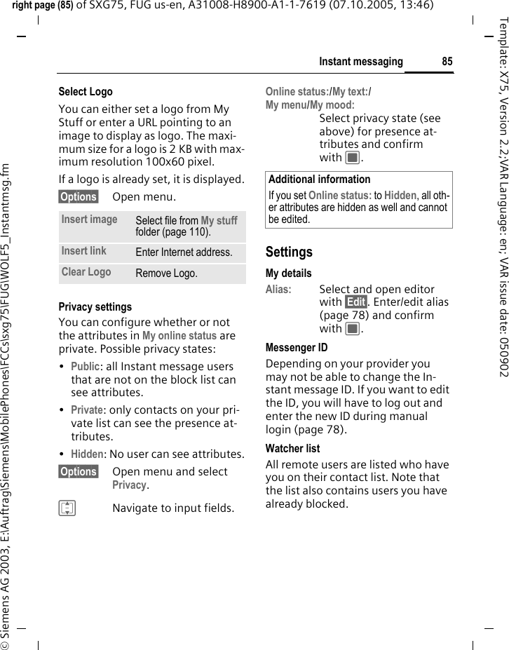 85Instant messagingright page (85) of SXG75, FUG us-en, A31008-H8900-A1-1-7619 (07.10.2005, 13:46)&copy; Siemens AG 2003, E:\Auftrag\Siemens\MobilePhones\FCCs\sxg75\FUG\WOLF5_Instantmsg.fmTemplate: X75, Version 2.2;VAR Language: en; VAR issue date: 050902Select LogoYou can either set a logo from My Stuff or enter a URL pointing to an image to display as logo. The maxi-mum size for a logo is 2 KB with max-imum resolution 100x60 pixel.If a logo is already set, it is displayed.&sect;Options&sect; Open menu.Privacy settingsYou can configure whether or not the attributes in My online status are private. Possible privacy states:&bull;Public: all Instant message users that are not on the block list can see attributes.&bull;Private: only contacts on your pri-vate list can see the presence at-tributes. &bull;Hidden: No user can see attributes.&sect;Options&sect; Open menu and select Privacy.INavigate to input fields.Online status:/My text:/My menu/My mood:Select privacy state (see above) for presence at-tributes and confirm with C. SettingsMy detailsAlias: Select and open editor with &sect;Edit&sect;. Enter/edit alias (page 78) and confirm with C.Messenger IDDepending on your provider you may not be able to change the In-stant message ID. If you want to edit the ID, you will have to log out and enter the new ID during manual login (page 78).Watcher listAll remote users are listed who have you on their contact list. Note that the list also contains users you have already blocked.Insert image Select file from My stuff folder (page 110).Insert link Enter Internet address. Clear Logo Remove Logo. Additional informationIf you set Online status: to Hidden, all oth-er attributes are hidden as well and cannot be edited.