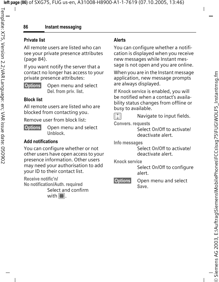 Instant messaging86&copy; Siemens AG 2003, E:\Auftrag\Siemens\MobilePhones\FCCs\sxg75\FUG\WOLF5_Instantmsg.fmleft page (86) of SXG75, FUG us-en, A31008-H8900-A1-1-7619 (07.10.2005, 13:46)Template: X75, Version 2.2;VAR Language: en; VAR issue date: 050902Private listAll remote users are listed who can see your private presence attributes (page 84).If you want notify the server that a contact no longer has access to your private presence attributes:&sect;Options&sect; Open menu and select Del. from priv. list.Block listAll remote users are listed who are blocked from contacting you.Remove user from block list:&sect;Options&sect; Open menu and select Unblock.Add notifications You can configure whether or not other users have open access to your presence information. Other users may need your authorisation to add your ID to their contact list.Receive notific'n/No notification/Auth. requiredSelect and confirm with C.AlertsYou can configure whether a notifi-cation is displayed when you receive new messages while Instant mes-sage is not open and you are online. When you are in the Instant message application, new message prompts are always displayed.If Knock service is enabled, you will be notified when a contact&rsquo;s availa-bility status changes from offline or busy to available.INavigate to input fields.Convers. requestsSelect On/Off to activate/deactivate alert.Info messagesSelect On/Off to activate/deactivate alert.Knock serviceSelect On/Off to configure alert.&sect;Options&sect; Open menu and select Save. 