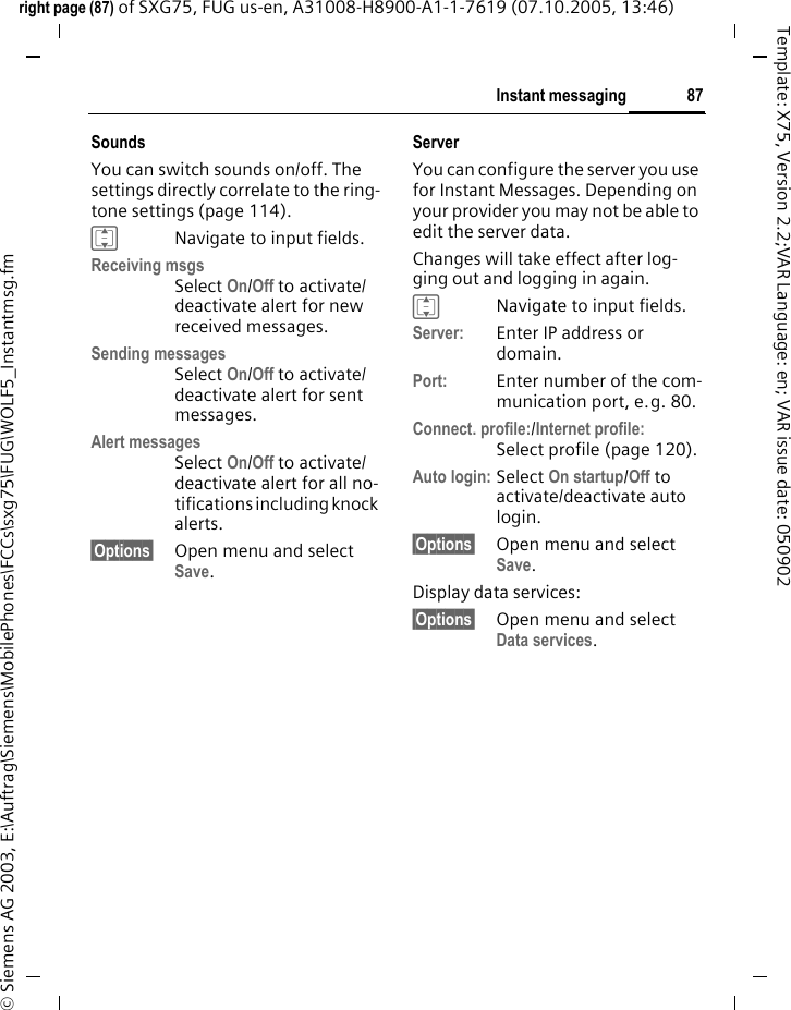 87Instant messagingright page (87) of SXG75, FUG us-en, A31008-H8900-A1-1-7619 (07.10.2005, 13:46)&copy; Siemens AG 2003, E:\Auftrag\Siemens\MobilePhones\FCCs\sxg75\FUG\WOLF5_Instantmsg.fmTemplate: X75, Version 2.2;VAR Language: en; VAR issue date: 050902SoundsYou can switch sounds on/off. The settings directly correlate to the ring-tone settings (page 114).INavigate to input fields.Receiving msgsSelect On/Off to activate/deactivate alert for new received messages.Sending messagesSelect On/Off to activate/deactivate alert for sent messages.Alert messagesSelect On/Off to activate/deactivate alert for all no-tifications including knock alerts.&sect;Options&sect; Open menu and select Save. Server You can configure the server you use for Instant Messages. Depending on your provider you may not be able to edit the server data.Changes will take effect after log-ging out and logging in again. INavigate to input fields.Server: Enter IP address or domain.Port: Enter number of the com-munication port, e.g. 80.Connect. profile:/Internet profile:Select profile (page 120). Auto login: Select On startup/Off to activate/deactivate auto login.&sect;Options&sect; Open menu and select Save. Display data services:&sect;Options&sect; Open menu and select Data services. 
