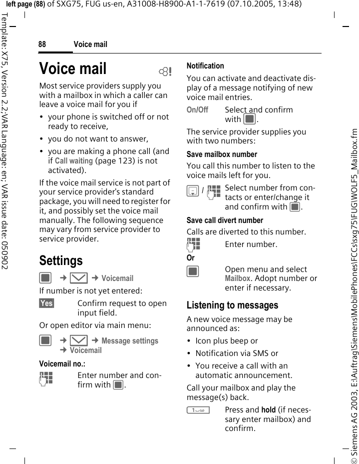 Voice mail88&copy; Siemens AG 2003, E:\Auftrag\Siemens\MobilePhones\FCCs\sxg75\FUG\WOLF5_Mailbox.fmleft page (88) of SXG75, FUG us-en, A31008-H8900-A1-1-7619 (07.10.2005, 13:48)Template: X75, Version 2.2;VAR Language: en; VAR issue date: 050902Voice mail bMost service providers supply you with a mailbox in which a caller can leave a voice mail for you if&bull; your phone is switched off or not ready to receive,&bull; you do not want to answer,&bull; you are making a phone call (and if Call waiting (page 123) is not activated).If the voice mail service is not part of your service provider's standard package, you will need to register for it, and possibly set the voice mail manually. The following sequence may vary from service provider to service provider.SettingsC &cent;M &cent;VoicemailIf number is not yet entered:&sect;Yes&sect; Confirm request to open input field.Or open editor via main menu:C &cent;M &cent;Message settings &cent;Voicemail Voicemail no.:JEnter number and con-firm with C.NotificationYou can activate and deactivate dis-play of a message notifying of new voice mail entries.On/Off Select and confirm with C.The service provider supplies you with two numbers:Save mailbox numberYou call this number to listen to the voice mails left for you. H / JSelect number from con-tacts or enter/change it and confirm with C. Save call divert numberCalls are diverted to this number. JEnter number.Or COpen menu and select Mailbox. Adopt number or enter if necessary.Listening to messagesA new voice message may be announced as: &bull;Icon plus beep or&bull; Notification via SMS or&bull; You receive a call with an automatic announcement.Call your mailbox and play the message(s) back.1Press and hold (if neces-sary enter mailbox) and confirm.