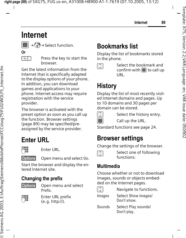 89Internetright page (89) of SXG75, FUG us-en, A31008-H8900-A1-1-7619 (07.10.2005, 13:12)&copy; Siemens AG 2003, E:\Auftrag\Siemens\MobilePhones\FCCs\sxg75\FUG\WOLF5_Internet.fmTemplate: X75, Version 2.2;VAR Language: en; VAR issue date: 050902Internet C&cent;O&cent;Select function. Or kPress the key to start the browser.Get the latest information from the Internet that is specifically adapted to the display options of your phone. In addition, you can download games and applications to your phone. Internet access may require registration with the service provider.The browser is activated with the preset option as soon as you call up the function. Browser settings (page 89) may be specified/pre-assigned by the service provider.Enter URLJEnter URL.&sect;Options&sect; Open menu and select Go.Start the browser and display the en-tered Internet site.Changing the prefix&sect;Options&sect; Open menu and select Prefix.JEnter URL prefix (e.g. http://).Bookmarks listDisplay the list of bookmarks stored in the phone.ISelect the bookmark and confirm with C to call up URL.HistoryDisplay the list of most recently visit-ed Internet domains and pages. Up to 10 domains and 30 pages per domain can be stored. ISelect the history entry.CCall up the URL.Standard functions see page 24.Browser settingsChange the settings of the browser.ISelect one of following functions:MultimediaChoose whether or not to download images, sounds or objects embed-ded on the Internet pages.INavigate to functions.Images Select Show images/Don't show.Sounds Select Play sounds/Don't play.