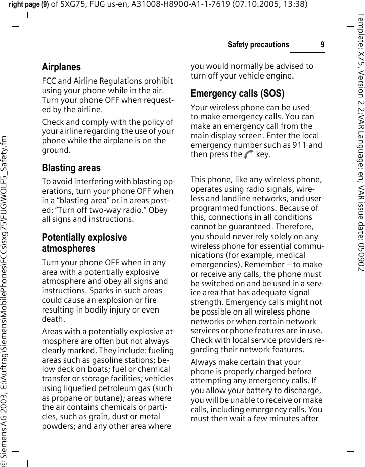 9Safety precautionsright page (9) of SXG75, FUG us-en, A31008-H8900-A1-1-7619 (07.10.2005, 13:38)&copy; Siemens AG 2003, E:\Auftrag\Siemens\MobilePhones\FCCs\sxg75\FUG\WOLF5_Safety.fmTemplate: X75, Version 2.2;VAR Language: en; VAR issue date: 050902AirplanesFCC and Airline Regulations prohibit using your phone while in the air. Turn your phone OFF when request-ed by the airline.Check and comply with the policy of your airline regarding the use of your phone while the airplane is on the ground.Blasting areasTo avoid interfering with blasting op-erations, turn your phone OFF when in a &ldquo;blasting area&rdquo; or in areas post-ed: &ldquo;Turn off two-way radio.&rdquo; Obey all signs and instructions.Potentially explosive atmospheresTurn your phone OFF when in any area with a potentially explosive atmosphere and obey all signs and instructions. Sparks in such areas could cause an explosion or fire resulting in bodily injury or even death.Areas with a potentially explosive at-mosphere are often but not always clearly marked. They include: fueling areas such as gasoline stations; be-low deck on boats; fuel or chemical transfer or storage facilities; vehicles using liquefied petroleum gas (such as propane or butane); areas where the air contains chemicals or parti-cles, such as grain, dust or metal powders; and any other area where you would normally be advised to turn off your vehicle engine.Emergency calls (SOS)Your wireless phone can be used to make emergency calls. You can make an emergency call from the main display screen. Enter the local emergency number such as 911 and then press the A key.This phone, like any wireless phone, operates using radio signals, wire-less and landline networks, and user-programmed functions. Because of this, connections in all conditions cannot be guaranteed. Therefore, you should never rely solely on any wireless phone for essential commu-nications (for example, medical emergencies). Remember &ndash; to make or receive any calls, the phone must be switched on and be used in a serv-ice area that has adequate signal strength. Emergency calls might not be possible on all wireless phone networks or when certain network services or phone features are in use. Check with local service providers re-garding their network features. Always make certain that your phone is properly charged before attempting any emergency calls. If you allow your battery to discharge, you will be unable to receive or make calls, including emergency calls. You must then wait a few minutes after 