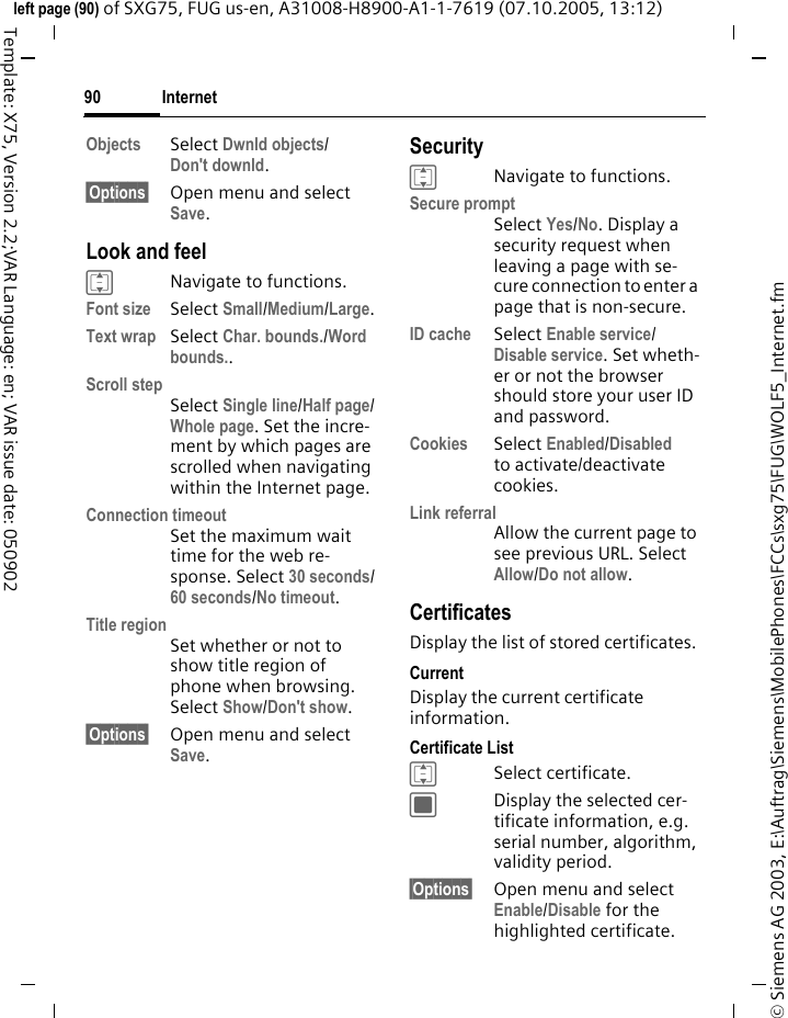 Internet90&copy; Siemens AG 2003, E:\Auftrag\Siemens\MobilePhones\FCCs\sxg75\FUG\WOLF5_Internet.fmleft page (90) of SXG75, FUG us-en, A31008-H8900-A1-1-7619 (07.10.2005, 13:12)Template: X75, Version 2.2;VAR Language: en; VAR issue date: 050902Objects Select Dwnld objects/Don't downld.&sect;Options&sect; Open menu and select Save.Look and feelINavigate to functions.Font size Select Small/Medium/Large.Text wrap Select Char. bounds./Word bounds..Scroll stepSelect Single line/Half page/Whole page. Set the incre-ment by which pages are scrolled when navigating within the Internet page.Connection timeoutSet the maximum wait time for the web re-sponse. Select 30 seconds/60 seconds/No timeout.Title regionSet whether or not to show title region of phone when browsing. Select Show/Don't show.&sect;Options&sect; Open menu and select Save.SecurityINavigate to functions.Secure promptSelect Yes/No. Display a security request when leaving a page with se-cure connection to enter a page that is non-secure.ID cache Select Enable service/Disable service. Set wheth-er or not the browser should store your user ID and password.Cookies Select Enabled/Disabled to activate/deactivate cookies. Link referralAllow the current page to see previous URL. Select Allow/Do not allow. CertificatesDisplay the list of stored certificates.CurrentDisplay the current certificate information.Certificate ListISelect certificate.CDisplay the selected cer-tificate information, e.g. serial number, algorithm, validity period.&sect;Options&sect; Open menu and select Enable/Disable for the highlighted certificate.