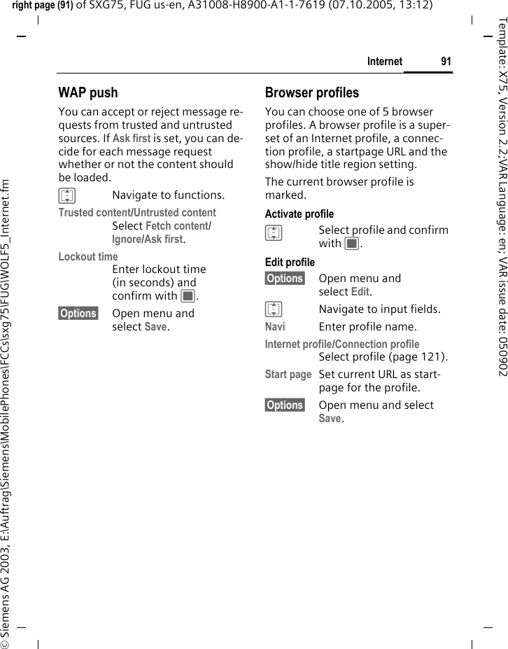 91Internetright page (91) of SXG75, FUG us-en, A31008-H8900-A1-1-7619 (07.10.2005, 13:12)&copy; Siemens AG 2003, E:\Auftrag\Siemens\MobilePhones\FCCs\sxg75\FUG\WOLF5_Internet.fmTemplate: X75, Version 2.2;VAR Language: en; VAR issue date: 050902WAP pushYou can accept or reject message re-quests from trusted and untrusted sources. If Ask first is set, you can de-cide for each message request whether or not the content should be loaded. INavigate to functions.Trusted content/Untrusted contentSelect Fetch content/Ignore/Ask first.Lockout timeEnter lockout time (in seconds) and confirm with C.&sect;Options&sect; Open menu and select Save.Browser profilesYou can choose one of 5 browser profiles. A browser profile is a super-set of an Internet profile, a connec-tion profile, a startpage URL and the show/hide title region setting. The current browser profile is marked. Activate profileISelect profile and confirm with C.Edit profile&sect;Options&sect; Open menu and select Edit. INavigate to input fields.Navi Enter profile name.Internet profile/Connection profileSelect profile (page 121).Start page Set current URL as start-page for the profile.&sect;Options&sect; Open menu and select Save. 