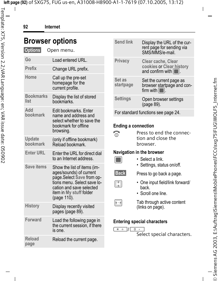 Internet92&copy; Siemens AG 2003, E:\Auftrag\Siemens\MobilePhones\FCCs\sxg75\FUG\WOLF5_Internet.fmleft page (92) of SXG75, FUG us-en, A31008-H8900-A1-1-7619 (07.10.2005, 13:12)Template: X75, Version 2.2;VAR Language: en; VAR issue date: 050902Browser options&sect;Options&sect; Open menu.Ending a connectionBPress to end the connec-tion and close the browser.Navigation in the browserEntering special characters*/0Select special characters. Go Load entered URL.Prefix Change URL prefix.Home Call up the pre-set homepage for the current profile.Bookmarks list Display the list of stored bookmarks. Add bookmark Edit bookmarks. Enter name and address and select whether to save the bookmark for offline browsing. Update bookmark (only if offline bookmark) Reload bookmark.Enter URL Enter the URL for direct dial to an Internet address.Save items Show the list of items (im-ages/sounds) of current page.Select Save from op-tions menu. Select save lo-cation and save selected item in My stuff folder (page 110). History Display recently visited pages (page 89).Forward Load the following page in the current session, if there is one.Reload page Reload the current page.Send link Display the URL of the cur-rent page for sending via SMS/MMS/e-mail.Privacy Clear cache, Clear cookies or Clear history and confirm with C.Set as startpage Set the current page as browser startpage and con-firm with C.Settings Open browser settings (page 89).For standard functions see page 24.C &bull; Select a link.&bull; Settings, status on/off.&sect;Back&sect; Press to go back a page.I &bull; One input field/link forward/back.&bull; Scroll one line.F Tab through active content (links on page).