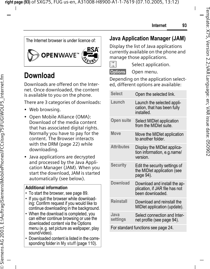 93Internetright page (93) of SXG75, FUG us-en, A31008-H8900-A1-1-7619 (07.10.2005, 13:12)&copy; Siemens AG 2003, E:\Auftrag\Siemens\MobilePhones\FCCs\sxg75\FUG\WOLF5_Internet.fmTemplate: X75, Version 2.2;VAR Language: en; VAR issue date: 050902DownloadDownloads are offered on the Inter-net. Once downloaded, the content is available to you on the phone. There are 3 categories of downloads:&bull;Web browsing.&bull; Open Mobile Alliance (OMA): Download of the media content that has associated digital rights. Normally you have to pay for the content. The Browser interacts with the DRM (page 22) while downloading.&bull; Java applications are decrypted and processed by the Java Appli-cation Manager (JAM). When you start the download, JAM is started automatically (see below).Java Application Manager (JAM)Display the list of Java applications currently available on the phone and manage those applications.ISelect application.&sect;Options&sect; Open menu.Depending on the application select-ed, different options are available:The Internet browser is under licence of:Additional information&bull; To start the browser, see page 89. &bull; If you quit the browser while download-ing: Confirm request if you would like to continue downloading in the background.&bull; When the download is completed, you can either continue browsing or use the downloaded content via the Options menu (e.g. set picture as wallpaper, play sound/video). &bull; Downloaded content is listed in the corre-sponding folder in My stuff (page 110). Select Open the selected link.Launch Launch the selected appli-cation, that has been fully installed.Open suite Select MIDlet application from the MIDlet suite.Move Move the MIDlet application to another folder. Attributes Display the MIDlet applica-tion information, e.g.name/ version.Security Edit the security settings of the MIDlet application (see page 94).Download Download and install the ap-plication, if JAR file has not been downloaded.Reinstall Download and reinstall the MIDlet application (update).Java settings Select connection and Inter-net profile (see page 94). For standard functions see page 24.