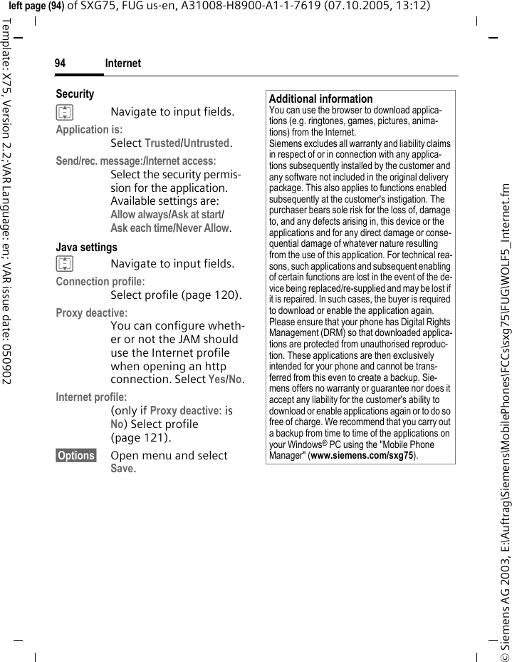 Internet94&copy; Siemens AG 2003, E:\Auftrag\Siemens\MobilePhones\FCCs\sxg75\FUG\WOLF5_Internet.fmleft page (94) of SXG75, FUG us-en, A31008-H8900-A1-1-7619 (07.10.2005, 13:12)Template: X75, Version 2.2;VAR Language: en; VAR issue date: 050902SecurityINavigate to input fields.Application is:Select Trusted/Untrusted. Send/rec. message:/Internet access:Select the security permis-sion for the application. Available settings are: Allow always/Ask at start/Ask each time/Never Allow.Java settingsINavigate to input fields.Connection profile:Select profile (page 120). Proxy deactive:You can configure wheth-er or not the JAM should use the Internet profile when opening an http connection. Select Yes/No.Internet profile:(only if Proxy deactive: is No) Select profile (page 121). &sect;Options&sect; Open menu and select Save.Additional informationYou can use the browser to download applica-tions (e.g. ringtones, games, pictures, anima-tions) from the Internet. Siemens excludes all warranty and liability claims in respect of or in connection with any applica-tions subsequently installed by the customer and any software not included in the original delivery package. This also applies to functions enabled subsequently at the customer's instigation. The purchaser bears sole risk for the loss of, damage to, and any defects arising in, this device or the applications and for any direct damage or conse-quential damage of whatever nature resulting from the use of this application. For technical rea-sons, such applications and subsequent enabling of certain functions are lost in the event of the de-vice being replaced/re-supplied and may be lost if it is repaired. In such cases, the buyer is required to download or enable the application again. Please ensure that your phone has Digital Rights Management (DRM) so that downloaded applica-tions are protected from unauthorised reproduc-tion. These applications are then exclusively intended for your phone and cannot be trans-ferred from this even to create a backup. Sie-mens offers no warranty or guarantee nor does it accept any liability for the customer's ability to download or enable applications again or to do so free of charge. We recommend that you carry out a backup from time to time of the applications on your Windows&reg; PC using the "Mobile Phone Manager" (www.siemens.com/sxg75).