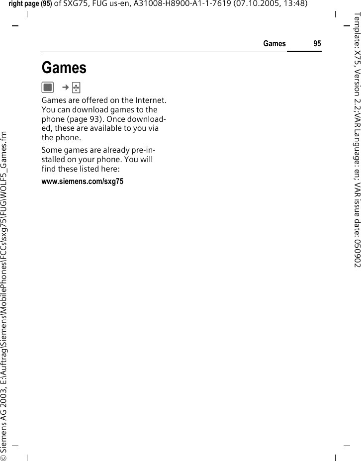 95Gamesright page (95) of SXG75, FUG us-en, A31008-H8900-A1-1-7619 (07.10.2005, 13:48)&copy; Siemens AG 2003, E:\Auftrag\Siemens\MobilePhones\FCCs\sxg75\FUG\WOLF5_Games.fmTemplate: X75, Version 2.2;VAR Language: en; VAR issue date: 050902GamesC &cent;&sect; Games are offered on the Internet. You can download games to the phone (page 93). Once download-ed, these are available to you via the phone. Some games are already pre-in-stalled on your phone. You will find these listed here:www.siemens.com/sxg75 