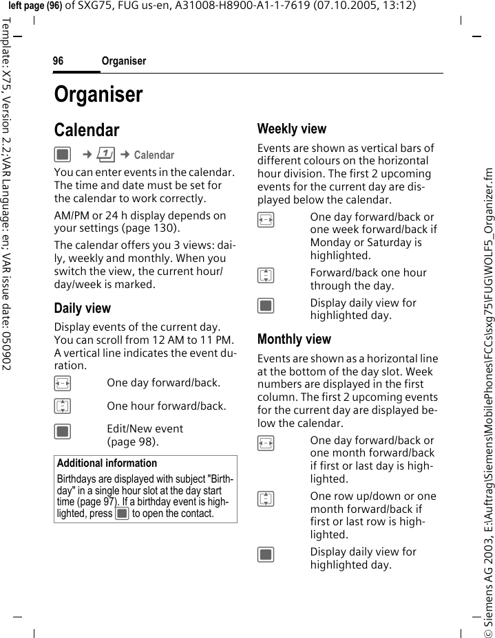 Organiser96&copy; Siemens AG 2003, E:\Auftrag\Siemens\MobilePhones\FCCs\sxg75\FUG\WOLF5_Organizer.fmleft page (96) of SXG75, FUG us-en, A31008-H8900-A1-1-7619 (07.10.2005, 13:12)Template: X75, Version 2.2;VAR Language: en; VAR issue date: 050902OrganiserCalendarC &cent;Q &cent;CalendarYou can enter events in the calendar. The time and date must be set for the calendar to work correctly.AM/PM or 24 h display depends on your settings (page 130).The calendar offers you 3 views: dai-ly, weekly and monthly. When you switch the view, the current hour/day/week is marked. Daily viewDisplay events of the current day. You can scroll from 12 AM to 11 PM. A vertical line indicates the event du-ration.FOne day forward/back.IOne hour forward/back.CEdit/New event (page 98).Weekly viewEvents are shown as vertical bars of different colours on the horizontal hour division. The first 2 upcoming events for the current day are dis-played below the calendar. FOne day forward/back or one week forward/back if Monday or Saturday is highlighted.IForward/back one hour through the day.CDisplay daily view for highlighted day.Monthly viewEvents are shown as a horizontal line at the bottom of the day slot. Week numbers are displayed in the first column. The first 2 upcoming events for the current day are displayed be-low the calendar. FOne day forward/back or one month forward/back if first or last day is high-lighted.IOne row up/down or one month forward/back if first or last row is high-lighted.CDisplay daily view for highlighted day.Additional informationBirthdays are displayed with subject "Birth-day" in a single hour slot at the day start time (page 97). If a birthday event is high-lighted, press C to open the contact. 