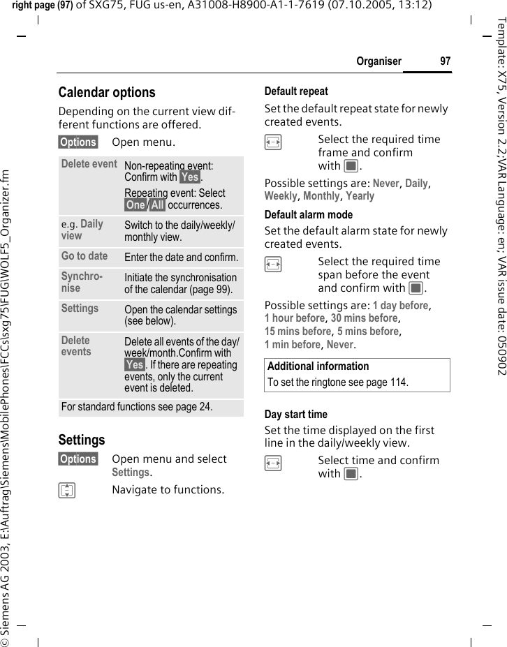 97Organiserright page (97) of SXG75, FUG us-en, A31008-H8900-A1-1-7619 (07.10.2005, 13:12)&copy; Siemens AG 2003, E:\Auftrag\Siemens\MobilePhones\FCCs\sxg75\FUG\WOLF5_Organizer.fmTemplate: X75, Version 2.2;VAR Language: en; VAR issue date: 050902Calendar optionsDepending on the current view dif-ferent functions are offered.&sect;Options&sect; Open menu.Settings&sect;Options&sect; Open menu and select Settings.INavigate to functions. Default repeatSet the default repeat state for newly created events.FSelect the required time frame and confirm with C.Possible settings are: Never, Daily, Weekly, Monthly, YearlyDefault alarm modeSet the default alarm state for newly created events.FSelect the required time span before the event and confirm with C. Possible settings are: 1 day before, 1 hour before, 30 mins before, 15 mins before, 5 mins before, 1 min before, Never.Day start timeSet the time displayed on the first line in the daily/weekly view.FSelect time and confirm with C.Delete event Non-repeating event: Confirm with &sect;Yes&sect;.Repeating event: Select &sect;One&sect;/&sect;All&sect; occurrences.e.g. Daily view Switch to the daily/weekly/monthly view.Go to date Enter the date and confirm.Synchro-nise Initiate the synchronisation of the calendar (page 99).Settings Open the calendar settings (see below).Delete events Delete all events of the day/week/month.Confirm with &sect;Yes&sect;. If there are repeating events, only the current event is deleted.For standard functions see page 24.Additional informationTo set the ringtone see page 114.