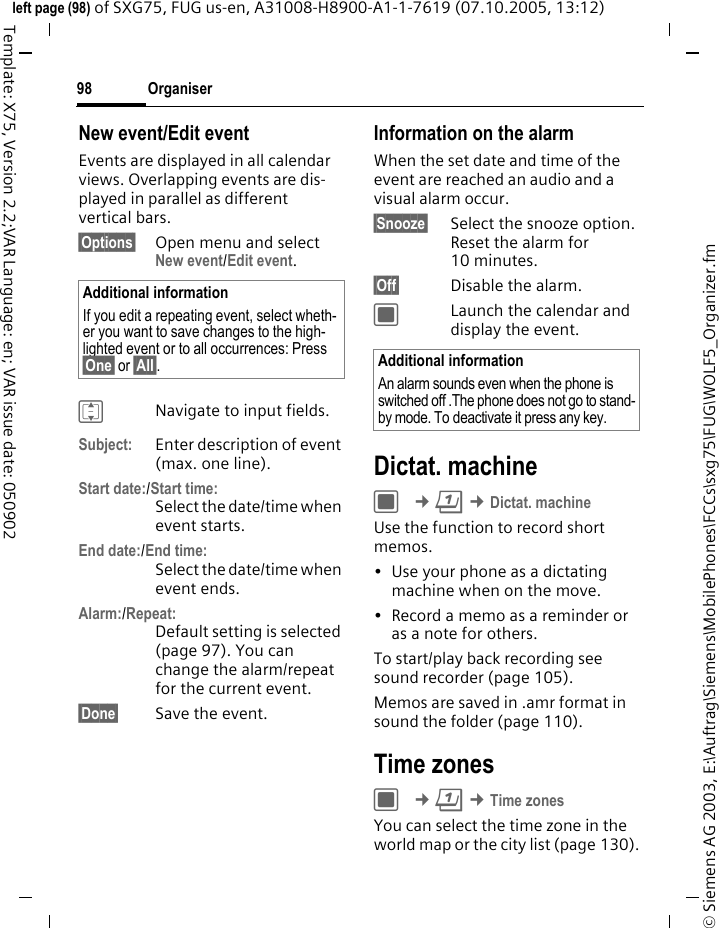Organiser98&copy; Siemens AG 2003, E:\Auftrag\Siemens\MobilePhones\FCCs\sxg75\FUG\WOLF5_Organizer.fmleft page (98) of SXG75, FUG us-en, A31008-H8900-A1-1-7619 (07.10.2005, 13:12)Template: X75, Version 2.2;VAR Language: en; VAR issue date: 050902New event/Edit eventEvents are displayed in all calendar views. Overlapping events are dis-played in parallel as different vertical bars.&sect;Options&sect; Open menu and select New event/Edit event.INavigate to input fields.Subject: Enter description of event (max. one line).Start date:/Start time:Select the date/time when event starts. End date:/End time:Select the date/time when event ends. Alarm:/Repeat:Default setting is selected (page 97). You can change the alarm/repeat for the current event. &sect;Done&sect; Save the event.Information on the alarmWhen the set date and time of the event are reached an audio and a visual alarm occur. &sect;Snooze&sect; Select the snooze option. Reset the alarm for 10 minutes.&sect;Off&sect; Disable the alarm. CLaunch the calendar and display the event.Dictat. machine C &cent;Q &cent;Dictat. machineUse the function to record short memos. &bull; Use your phone as a dictating machine when on the move.&bull; Record a memo as a reminder or as a note for others.To start/play back recording see sound recorder (page 105). Memos are saved in .amr format in sound the folder (page 110).Time zonesC &cent;Q &cent;Time zonesYou can select the time zone in the world map or the city list (page 130).Additional informationIf you edit a repeating event, select wheth-er you want to save changes to the high-lighted event or to all occurrences: Press &sect;One&sect; or &sect;All&sect;.  Additional informationAn alarm sounds even when the phone is switched off .The phone does not go to stand-by mode. To deactivate it press any key.