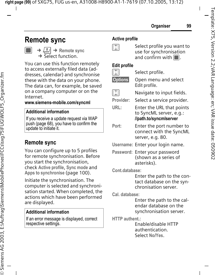 99Organiserright page (99) of SXG75, FUG us-en, A31008-H8900-A1-1-7619 (07.10.2005, 13:12)&copy; Siemens AG 2003, E:\Auftrag\Siemens\MobilePhones\FCCs\sxg75\FUG\WOLF5_Organizer.fmTemplate: X75, Version 2.2;VAR Language: en; VAR issue date: 050902Remote syncC &cent;Q &cent;Remote sync  &cent;Select function. You can use this function remotely to access externally filed data (ad-dresses, calendar) and synchronise these with the data on your phone. The data can, for example, be saved on a company computer or on the Internet. www.siemens-mobile.com/syncml Remote syncYou can configure up to 5 profiles for remote synchronisation. Before you start the synchronisation, check Active profile, Sync mode and Apps to synchronise (page 100). Initiate the synchronisation. The computer is selected and synchroni-sation started. When completed, the actions which have been performed are displayed.Active profileISelect profile you want to use for synchronisation and confirm with C.Edit profileISelect profile.&sect;Options&sect; Open menu and select Edit profile.INavigate to input fields.Provider: Select a service provider. URL: Enter the URL that points to SyncML server, e.g.://path.to/syncmlserver Port: Enter the port number to connect with the SyncML server, e.g. 80.Username: Enter your login name.Password: Enter your password (shown as a series of asterisks).Cont.database:Enter the path to the con-tact database on the syn-chronisation server.Cal. database:Enter the path to the cal-endar database on the synchronisation server.HTTP authent.:Enable/disable HTTP authentication.Select No/Yes.Additional informationIf you receive a update request via WAP push (page 68), you have to confirm the update to initiate it. Additional informationIf an error message is displayed, correct respective settings.