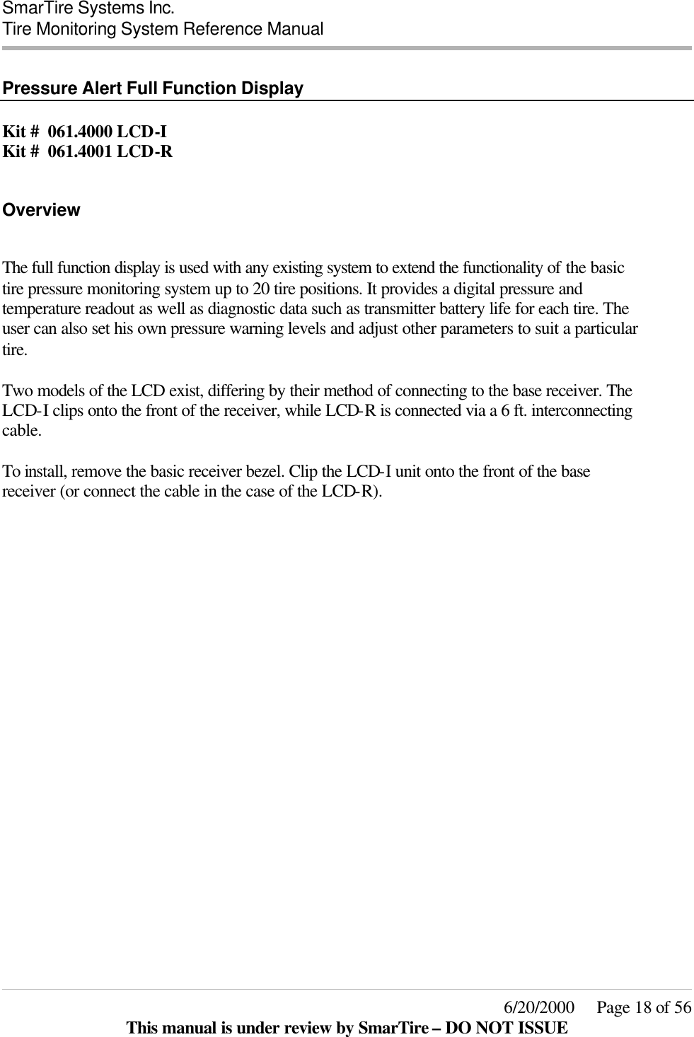  SmarTire Systems Inc.  Tire Monitoring System Reference Manual     6/20/2000     Page 18 of 56 This manual is under review by SmarTire – DO NOT ISSUE  Pressure Alert Full Function Display  Kit #  061.4000 LCD-I Kit #  061.4001 LCD-R  Overview  The full function display is used with any existing system to extend the functionality of the basic tire pressure monitoring system up to 20 tire positions. It provides a digital pressure and temperature readout as well as diagnostic data such as transmitter battery life for each tire. The user can also set his own pressure warning levels and adjust other parameters to suit a particular tire.  Two models of the LCD exist, differing by their method of connecting to the base receiver. The LCD-I clips onto the front of the receiver, while LCD-R is connected via a 6 ft. interconnecting cable.  To install, remove the basic receiver bezel. Clip the LCD-I unit onto the front of the base receiver (or connect the cable in the case of the LCD-R). 